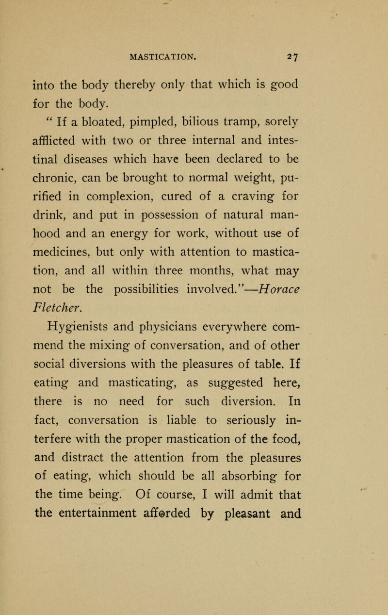 into the body thereby only that which is good for the body.  If a bloated, pimpled, bilious tramp, sorely afflicted with two or three internal and intes- tinal diseases which have been declared to be chronic, can be brought to normal weight, pu- rified in complexion, cured of a craving for drink, and put in possession of natural man- hood and an energy for work, without use of medicines, but only with attention to mastica- tion, and all within three months, what may not be the possibilities involved.—Horace Fletcher, Hygienists and physicians everywhere com- mend the mixing of conversation, and of other social diversions with the pleasures of table. If eating and masticating, as suggested here, there is no need for such diversion. In fact, conversation is liable to seriously in- terfere with the proper mastication of the food, and distract the attention from the pleasures of eating, which should be all absorbing for the time being. Of course, I will admit that the entertainment afferded by pleasant and