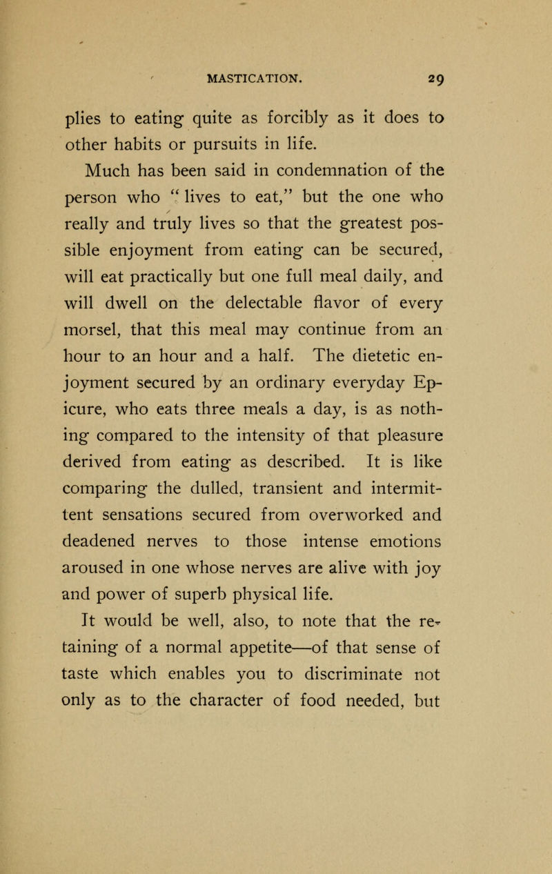 plies to eating quite as forcibly as it does to other habits or pursuits in life. Much has been said in condemnation of the person who  lives to eat, but the one who really and truly lives so that the greatest pos- sible enjoyment from eating can be secured, will eat practically but one full meal daily, and will dwell on the delectable flavor of every morsel, that this meal may continue from an hour to an hour and a half. The dietetic en- joyment secured by an ordinary everyday Ep- icure, who eats three meals a day, is as noth- ing compared to the intensity of that pleasure derived from eating as described. It is like comparing the dulled, transient and intermit- tent sensations secured from overworked and deadened nerves to those intense emotions aroused in one whose nerves are alive with joy and power of superb physical life. It would be well, also, to note that the re- taining of a normal appetite—of that sense of taste which enables you to discriminate not only as to the character of food needed, but