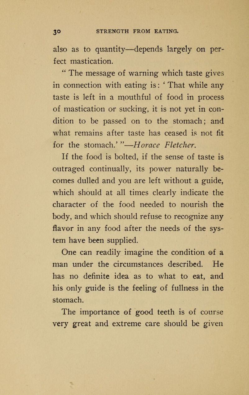 also as to quantity—depends largely on per- fect mastication.  The message of warning which taste gives in connection with eating is: ' That while any taste is left in a mouthful of food in process of mastication or sucking, it is not yet in con- dition to be passed on to the stomach; and what remains after taste has ceased is not lit for the stomach/ —Horace Fletcher, If the food is bolted, if the sense of taste is outraged continually, its power naturally be- comes dulled and you are left without a guide, which should at all times clearly indicate the character of the food needed to nourish the body, and which should refuse to recognize any flavor in any food after the needs of the sys- tem have been supplied. One can readily imagine the condition of a man under the circumstances described. He has no definite idea as to what to eat, and his only guide is the feeling of fullness in the stomach. The importance of good teeth is of course very great and extreme care should be given