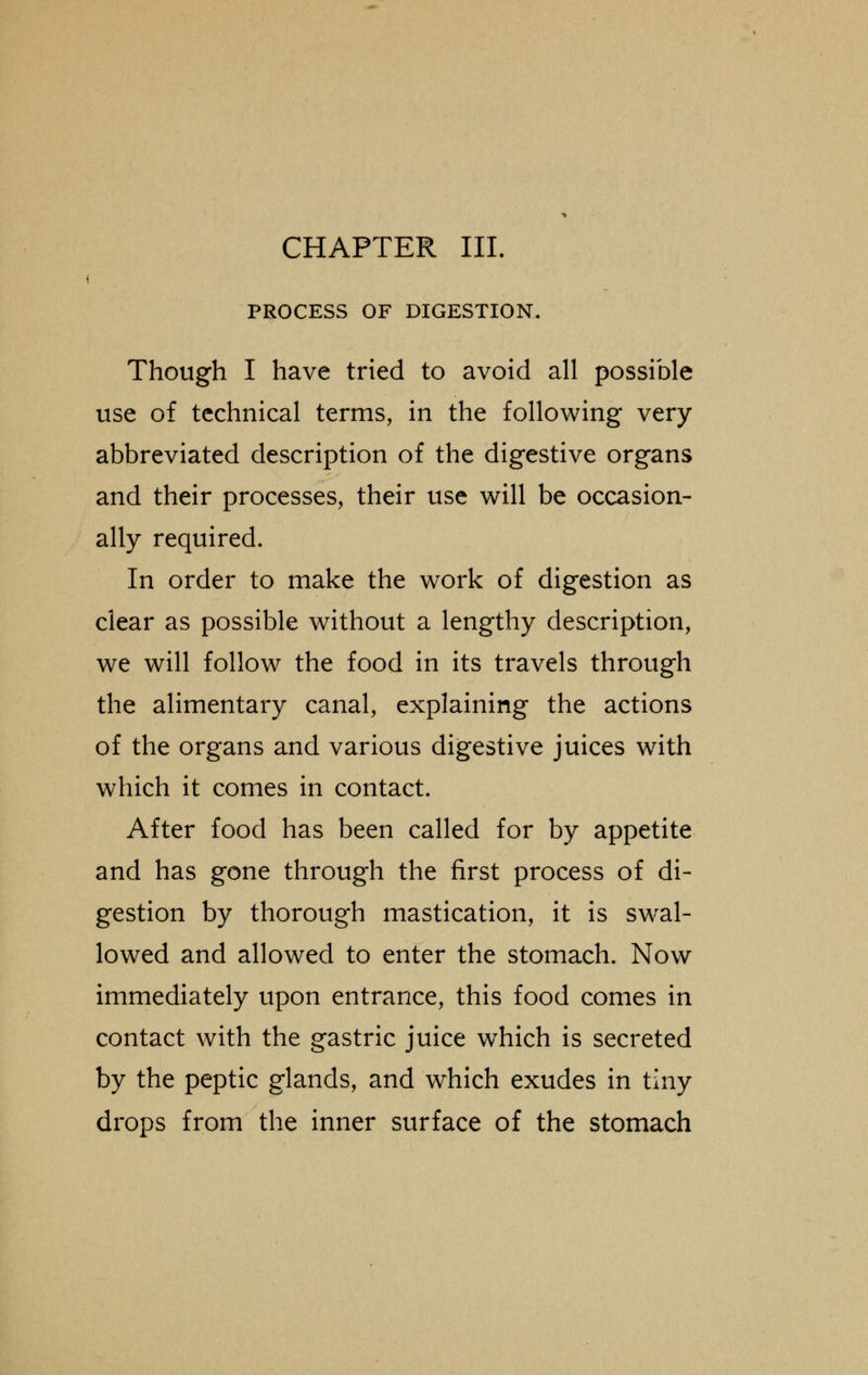 PROCESS OF DIGESTION. Though I have tried to avoid all possible use of technical terms, in the following very abbreviated description of the digestive organs and their processes, their use will be occasion- ally required. In order to make the work of digestion as clear as possible without a lengthy description, we will follow the food in its travels through the alimentary canal, explaining the actions of the organs and various digestive juices with which it comes in contact. After food has been called for by appetite and has gone through the first process of di- gestion by thorough mastication, it is swal- lowed and allowed to enter the stomach. Now immediately upon entrance, this food comes in contact with the gastric juice which is secreted by the peptic glands, and which exudes in tiny drops from the inner surface of the stomach