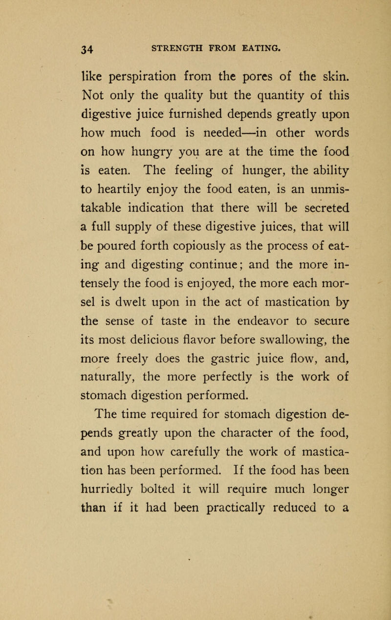 like perspiration from the pores of the skin. Not only the quality but the quantity of this digestive juice furnished depends greatly upon how much food is needed—in other words on how hungry you are at the time the food is eaten. The feeling of hunger, the ability to heartily enjoy the food eaten, is an unmis- takable indication that there will be secreted a full supply of these digestive juices, that will be poured forth copiously as the process of eat- ing and digesting continue; and the more in- tensely the food is enjoyed, the more each mor- sel is dwelt upon in the act of mastication by the sense of taste in the endeavor to secure its most delicious flavor before swallowing, the more freely does the gastric juice flow, and, naturally, the more perfectly is the work of stomach digestion performed. The time required for stomach digestion de- pends greatly upon the character of the food, and upon how carefully the work of mastica- tion has been performed. If the food has been hurriedly bolted it will require much longer than if it had been practically reduced to a