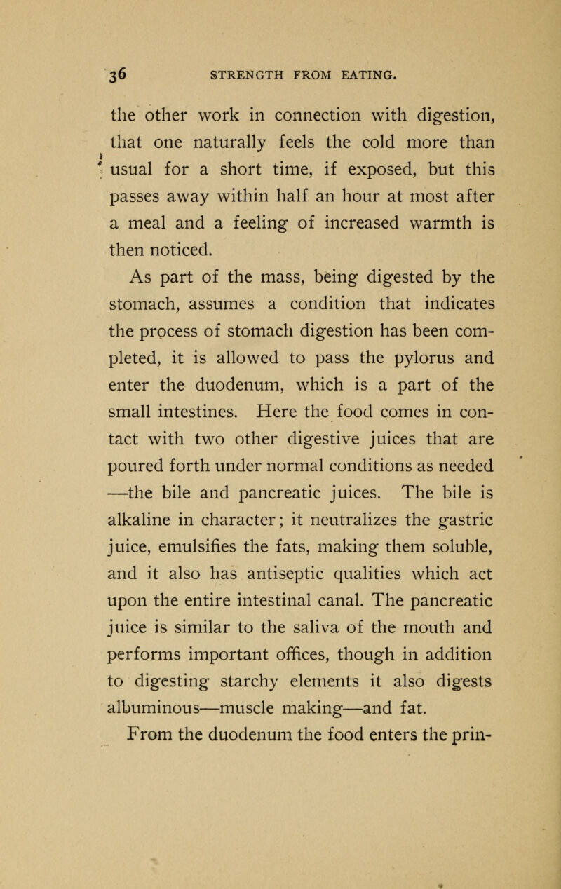 the other work in connection with digestion, that one naturally feels the cold more than ' usual for a short time, if exposed, but this passes away within half an hour at most after a meal and a feeling of increased warmth is then noticed. As part of the mass, being digested by the stomach, assumes a condition that indicates the process of stomach digestion has been com- pleted, it is allowed to pass the pylorus and enter the duodenum, which is a part of the small intestines. Here the food comes in con- tact with two other digestive juices that are poured forth under normal conditions as needed —the bile and pancreatic juices. The bile is alkaline in character; it neutralizes the gastric juice, emulsifies the fats, making them soluble, and it also has antiseptic qualities which act upon the entire intestinal canal. The pancreatic juice is similar to the saliva of the mouth and performs important offices, though in addition to digesting starchy elements it also digests albuminous—muscle making—and fat. From the duodenum the food enters the prin-