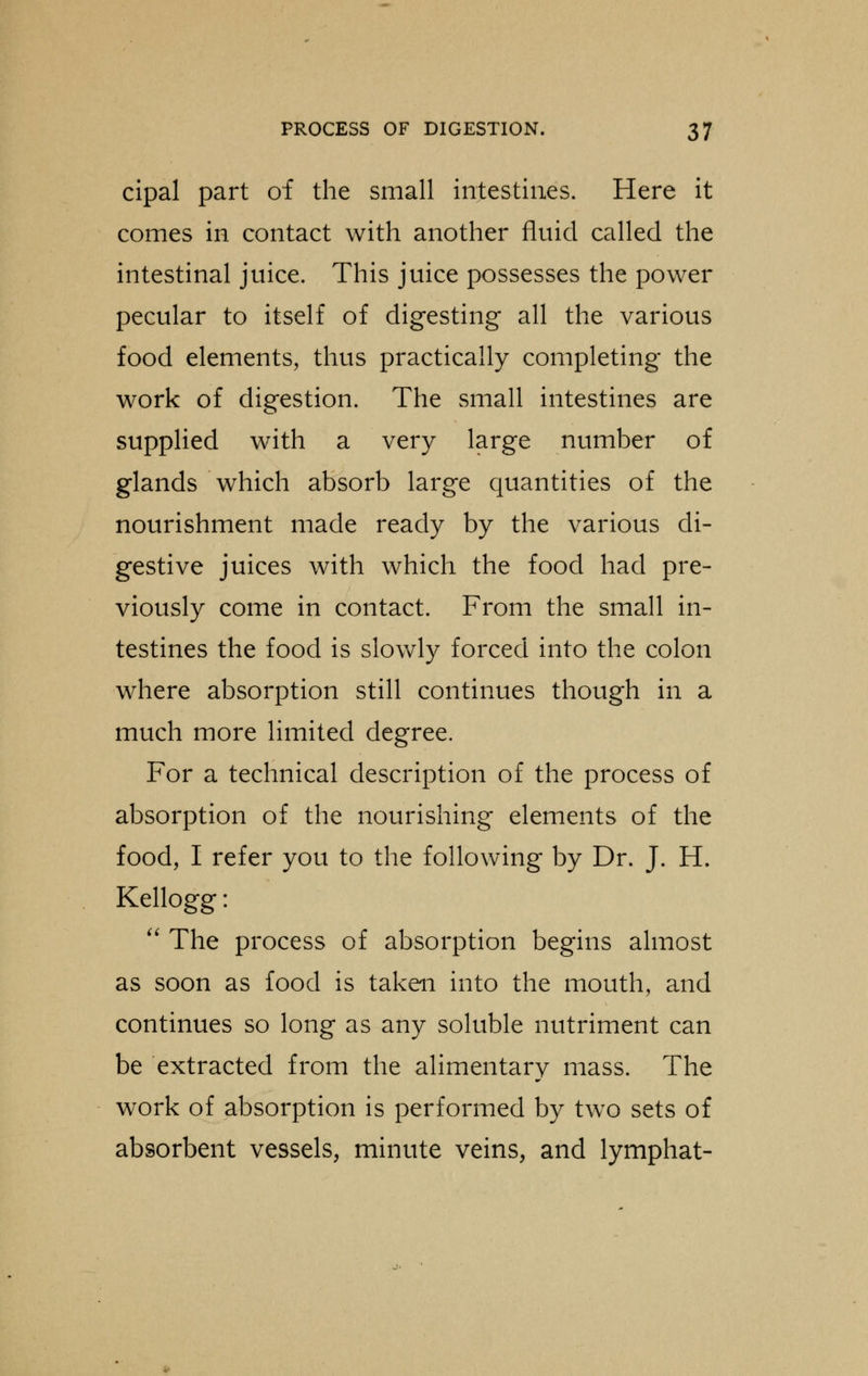 cipal part of the small intestines. Here it comes in contact with another fluid called the intestinal juice. This juice possesses the power pecular to itself of digesting all the various food elements, thus practically completing the work of digestion. The small intestines are supplied with a very large number of glands which absorb large quantities of the nourishment made ready by the various di- gestive juices with which the food had pre- viously come in contact. From the small in- testines the food is slowly forced into the colon where absorption still continues though in a much more limited degree. For a technical description of the process of absorption of the nourishing elements of the food, I refer you to the following by Dr. J. H. Kellogg:  The process of absorption begins almost as soon as food is taken into the mouth, and continues so long as any soluble nutriment can be extracted from the alimentary mass. The work of absorption is performed by two sets of absorbent vessels, minute veins, and lymphat-
