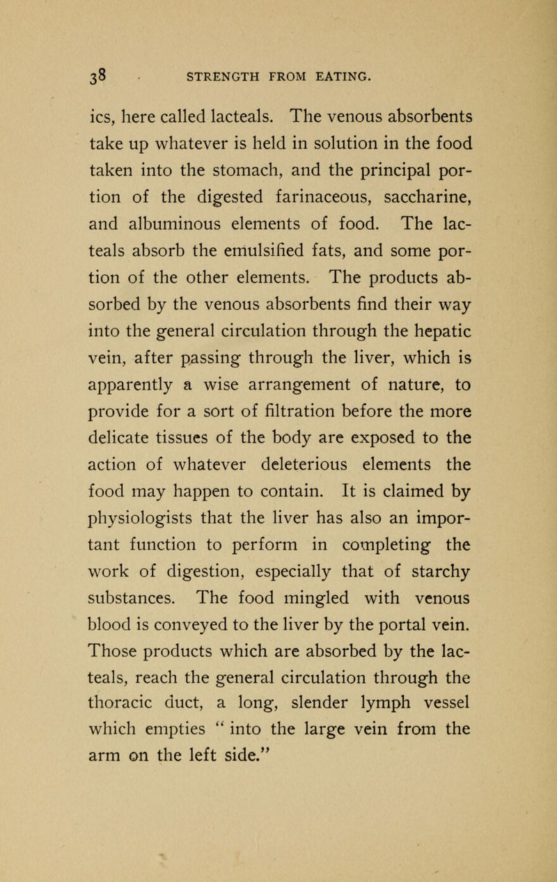 ics, here called lacteals. The venous absorbents take up whatever is held in solution in the food taken into the stomach, and the principal por- tion of the digested farinaceous, saccharine, and albuminous elements of food. The lac- teals absorb the emulsified fats, and some por- tion of the other elements. The products ab- sorbed by the venous absorbents find their way into the general circulation through the hepatic vein, after passing through the liver, which is apparently a wise arrangement of nature, to provide for a sort of filtration before the more delicate tissues of the body are exposed to the action of whatever deleterious elements the food may happen to contain. It is claimed by physiologists that the liver has also an impor- tant function to perform in completing the work of digestion, especially that of starchy substances. The food mingled with venous blood is conveyed to the liver by the portal vein. Those products which are absorbed by the lac- teals, reach the general circulation through the thoracic duct, a long, slender lymph vessel which empties  into the large vein from the arm on the left side.