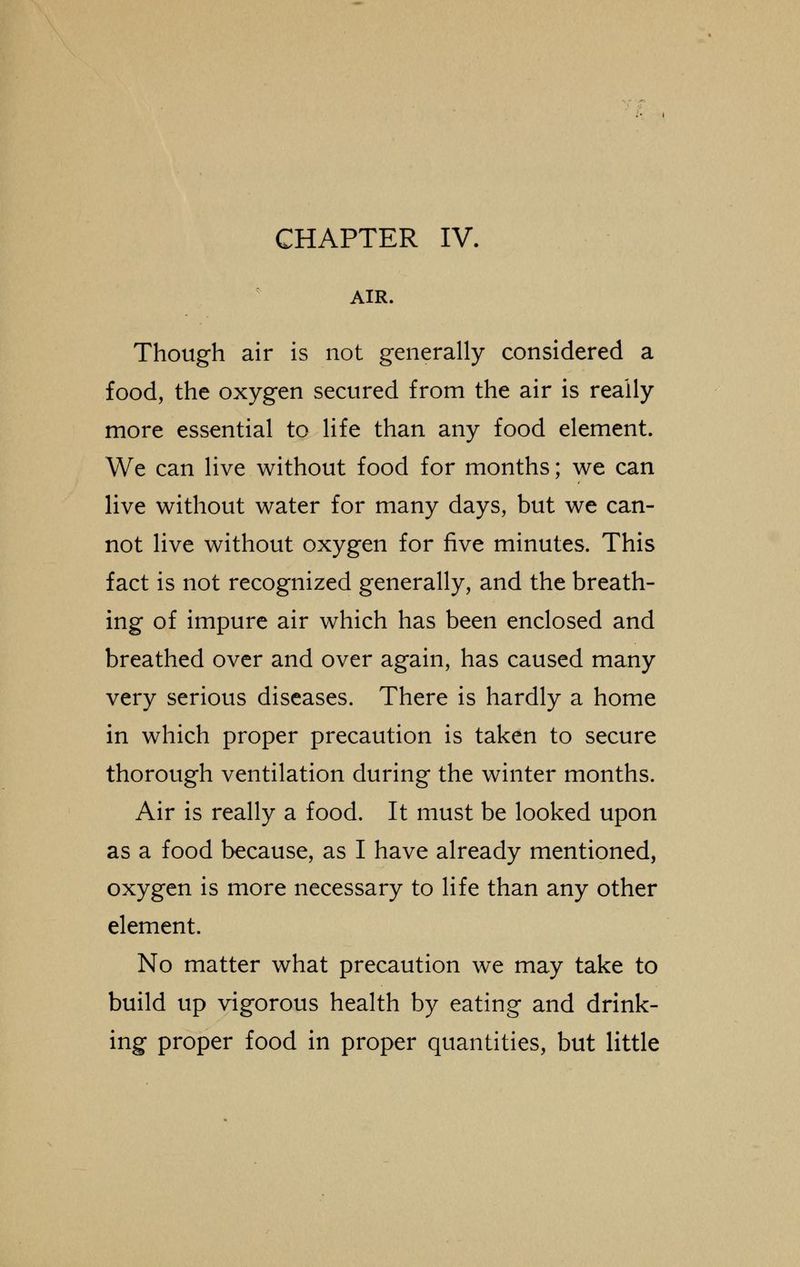 AIR. Though air is not generally considered a food, the oxygen secured from the air is really more essential to life than any food element. We can live without food for months; we can live without water for many days, but we can- not live without oxygen for five minutes. This fact is not recognized generally, and the breath- ing of impure air which has been enclosed and breathed over and over again, has caused many very serious diseases. There is hardly a home in which proper precaution is taken to secure thorough ventilation during the winter months. Air is really a food. It must be looked upon as a food because, as I have already mentioned, oxygen is more necessary to life than any other element. No matter what precaution we may take to build up vigorous health by eating and drink- ing proper food in proper quantities, but little
