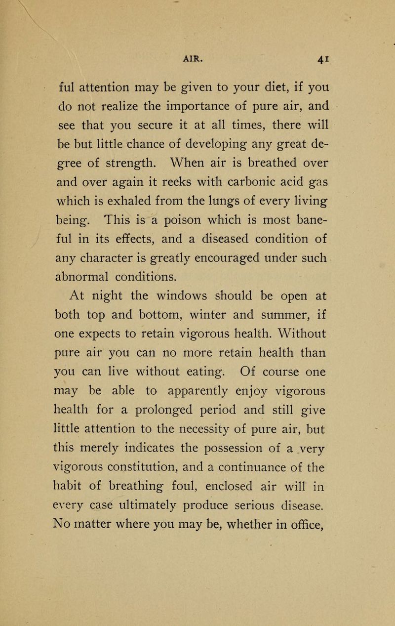 ful attention may be given to your diet, if you do not realize the importance of pure air, and see that you secure it at all times, there will be but little chance of developing any great de- gree of strength. When air is breathed over and over again it reeks with carbonic acid gas which is exhaled from the lungs of every living being. This is a poison which is most bane- ful in its effects, and a diseased condition of any character is greatly encouraged under such abnormal conditions. At night the windows should be open at both top and bottom, winter and summer, if one expects to retain vigorous health. Without pure air you can no more retain health than you can live without eating. Of course one may be able to apparently enjoy vigorous health for a prolonged period and still give little attention to the necessity of pure air, but this merely indicates the possession of a very vigorous constitution, and a continuance of the habit of breathing foul, enclosed air will in every case ultimately produce serious disease. No matter where you may be, whether in office,