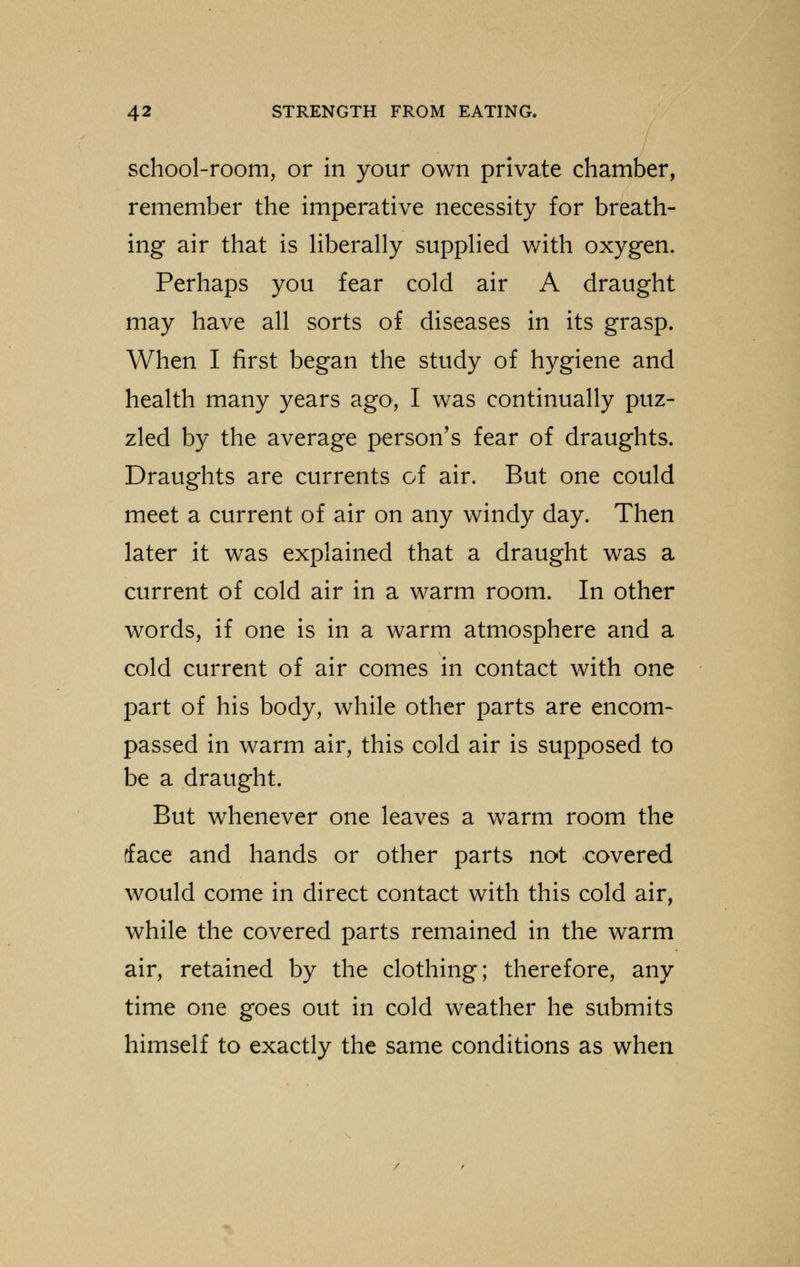 school-room, or in your own private chamber, remember the imperative necessity for breath- ing air that is liberally supplied with oxygen. Perhaps you fear cold air A draught may have all sorts of diseases in its grasp. When I first began the study of hygiene and health many years ago, I was continually puz- zled by the average person's fear of draughts. Draughts are currents of air. But one could meet a current of air on any windy day. Then later it was explained that a draught was a current of cold air in a warm room. In other words, if one is in a warm atmosphere and a cold current of air comes in contact with one part of his body, while other parts are encom- passed in warm air, this cold air is supposed to be a draught. But whenever one leaves a warm room the tface and hands or other parts not covered would come in direct contact with this cold air, while the covered parts remained in the warm air, retained by the clothing; therefore, any time one goes out in cold weather he submits himself to exactly the same conditions as when