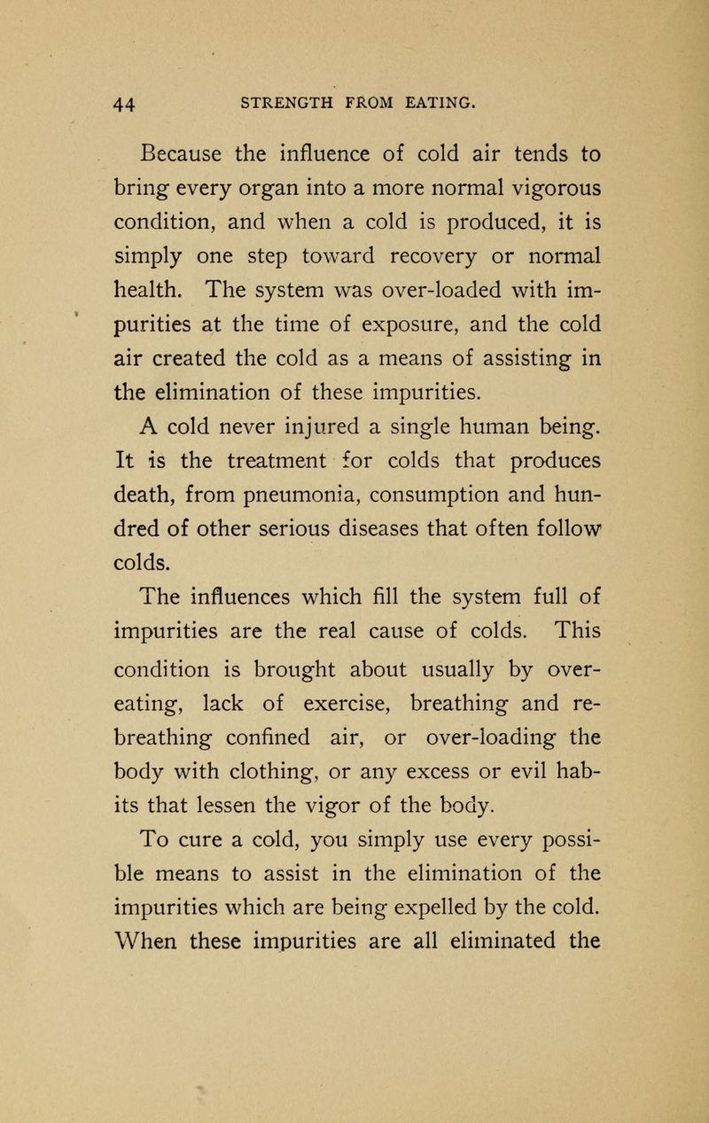 Because the influence of cold air tends to bring every organ into a more normal vigorous condition, and when a cold is produced, it is simply one step toward recovery or normal health. The system was over-loaded with im- purities at the time of exposure, and the cold air created the cold as a means of assisting in the elimination of these impurities. A cold never injured a single human being. It is the treatment for colds that produces death, from pneumonia, consumption and hun- dred of other serious diseases that often follow colds. The influences which fill the system full of impurities are the real cause of colds. This condition is brought about usually by over- eating, lack of exercise, breathing and re- breathing confined air, or over-loading the body with clothing, or any excess or evil hab- its that lessen the vigor of the body. To cure a cold, you simply use every possi- ble means to assist in the elimination of the impurities which are being expelled by the cold. When these impurities are all eliminated the