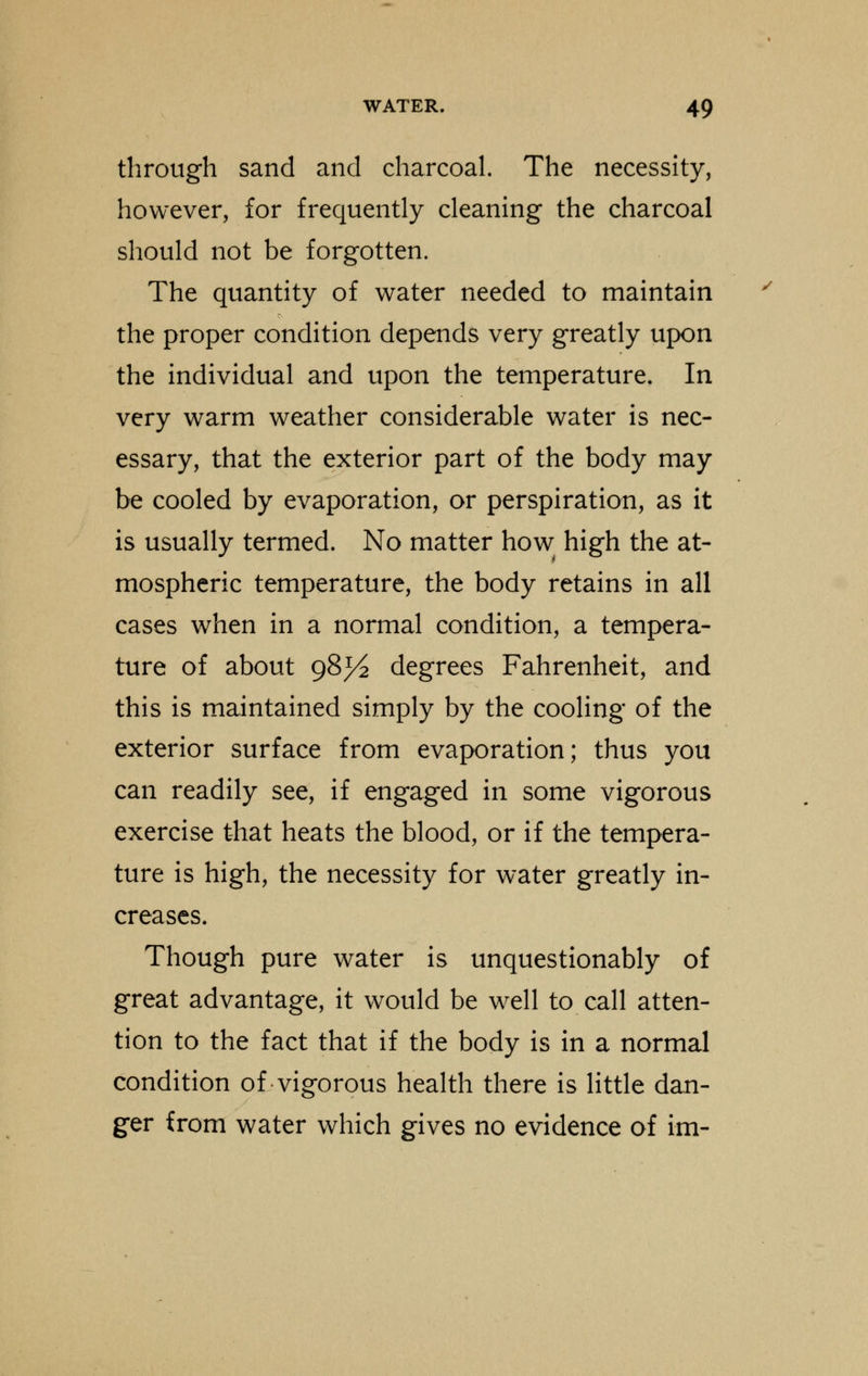 through sand and charcoal. The necessity, however, for frequently cleaning the charcoal should not be forgotten. The quantity of water needed to maintain the proper condition depends very greatly upon the individual and upon the temperature. In very warm weather considerable water is nec- essary, that the exterior part of the body may be cooled by evaporation, or perspiration, as it is usually termed. No matter how high the at- mospheric temperature, the body retains in all cases when in a normal condition, a tempera- ture of about 98^ degrees Fahrenheit, and this is maintained simply by the cooling of the exterior surface from evaporation; thus you can readily see, if engaged in some vigorous exercise that heats the blood, or if the tempera- ture is high, the necessity for water greatly in- creases. Though pure water is unquestionably of great advantage, it would be well to call atten- tion to the fact that if the body is in a normal condition of vigorous health there is little dan- ger from water which gives no evidence of im-