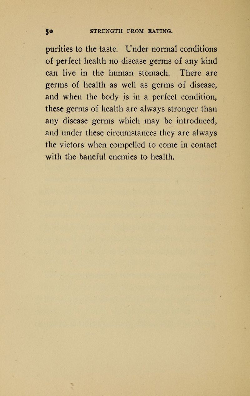 purities to the taste. Under normal conditions of perfect health no disease germs of any kind can live in the human stomach. There are germs of health as well as germs of disease, and when the body is in a perfect condition, these germs of health are always stronger than any disease germs which may be introduced, and under these circumstances they are always the victors when compelled to come in contact with the baneful enemies to health.