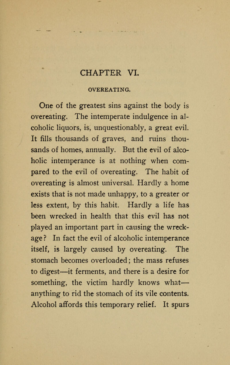 OVEREATING. One of the greatest sins against the body is overeating. The intemperate indulgence in al- coholic liquors, is, unquestionably, a great evil. It fills thousands of graves, and ruins thou- sands of homes, annually. But the evil of alco- holic intemperance is at nothing when com- pared to the evil of overeating. The habit of overeating is almost universal. Hardly a home exists that is not made unhappy, to a greater or less extent, by this habit. Hardly a life has been wrecked in health that this evil has not played an important part in causing the wreck- age ? In fact the evil of alcoholic intemperance itself, is largely caused by overeating. The stomach becomes overloaded; the mass refuses to digest—it ferments, and there is a desire for something, the victim hardly knows what— anything to rid the stomach of its vile contents. Alcohol affords this temporary relief. It spurs