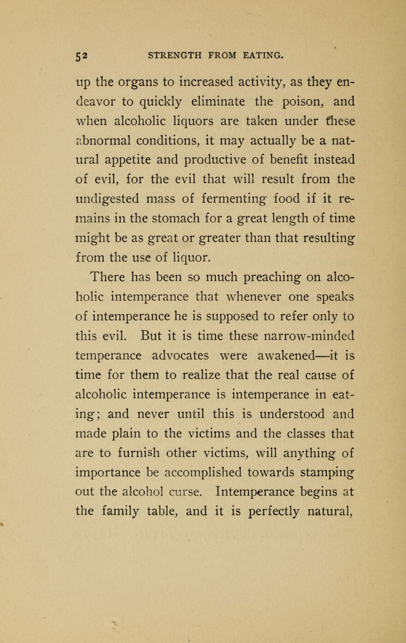 up the organs to increased activity, as they en- deavor to quickly eliminate the poison, and when alcoholic liquors are taken under fliese abnormal conditions, it may actually be a nat- ural appetite and productive of benefit instead of evil, for the evil that will result from the undigested mass of fermenting food if it re- mains in the stomach for a great length of time might be as great or greater than that resulting from the use of liquor. There has been so much preaching on alco- holic intemperance that whenever one speaks of intemperance he is supposed to refer only to this evil. But it is time these narrow-minded temperance advocates were awakened—it is time for them to realize that the real cause of alcoholic intemperance is intemperance in eat- ing; and never until this is understood and made plain to the victims and the classes that are to furnish other victims, will anything of importance be accomplished towards stamping out the alcohol curse. Intemperance begins at the family table, and it is perfectly natural,