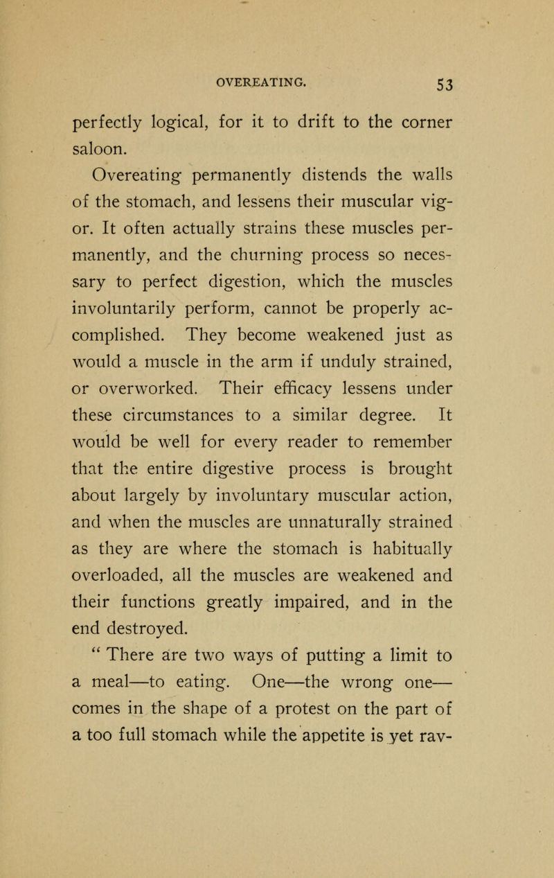 perfectly logical, for it to drift to the corner saloon. Overeating permanently distends the walls of the stomach, and lessens their muscular vig- or. It often actually strains these muscles per- manently, and the churning process so neces- sary to perfect digestion, which the muscles involuntarily perform, cannot be properly ac- complished. They become weakened just as would a muscle in the arm if unduly strained, or overworked. Their efficacy lessens under these circumstances to a similar degree. It would be well for every reader to remember that the entire digestive process is brought about largely by involuntary muscular action, and when the muscles are unnaturally strained as they are where the stomach is habitually overloaded, all the muscles are weakened and their functions greatly impaired, and in the end destroyed.  There are two wrays of putting a limit to a meal—to eating. One—the wrong one— comes in the shape of a protest on the part of a too full stomach while the appetite is yet rav-