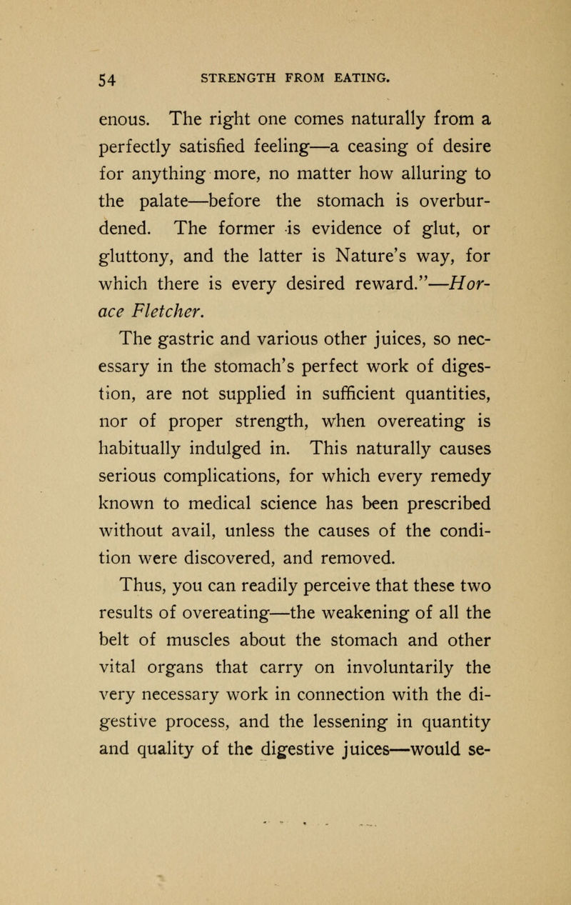enous. The right one comes naturally from a perfectly satisfied feeling—a ceasing of desire for anything more, no matter how alluring to the palate—before the stomach is overbur- dened. The former is evidence of glut, or gluttony, and the latter is Nature's way, for which there is every desired reward.—Hor- ace Fletcher. The gastric and various other juices, so nec- essary in the stomach's perfect work of diges- tion, are not supplied in sufficient quantities, nor of proper strength, when overeating is habitually indulged in. This naturally causes serious complications, for which every remedy known to medical science has been prescribed without avail, unless the causes of the condi- tion were discovered, and removed. Thus, you can readily perceive that these two results of overeating—the weakening of all the belt of muscles about the stomach and other vital organs that carry on involuntarily the very necessary work in connection with the di- gestive process, and the lessening in quantity and quality of the digestive juices—would se-