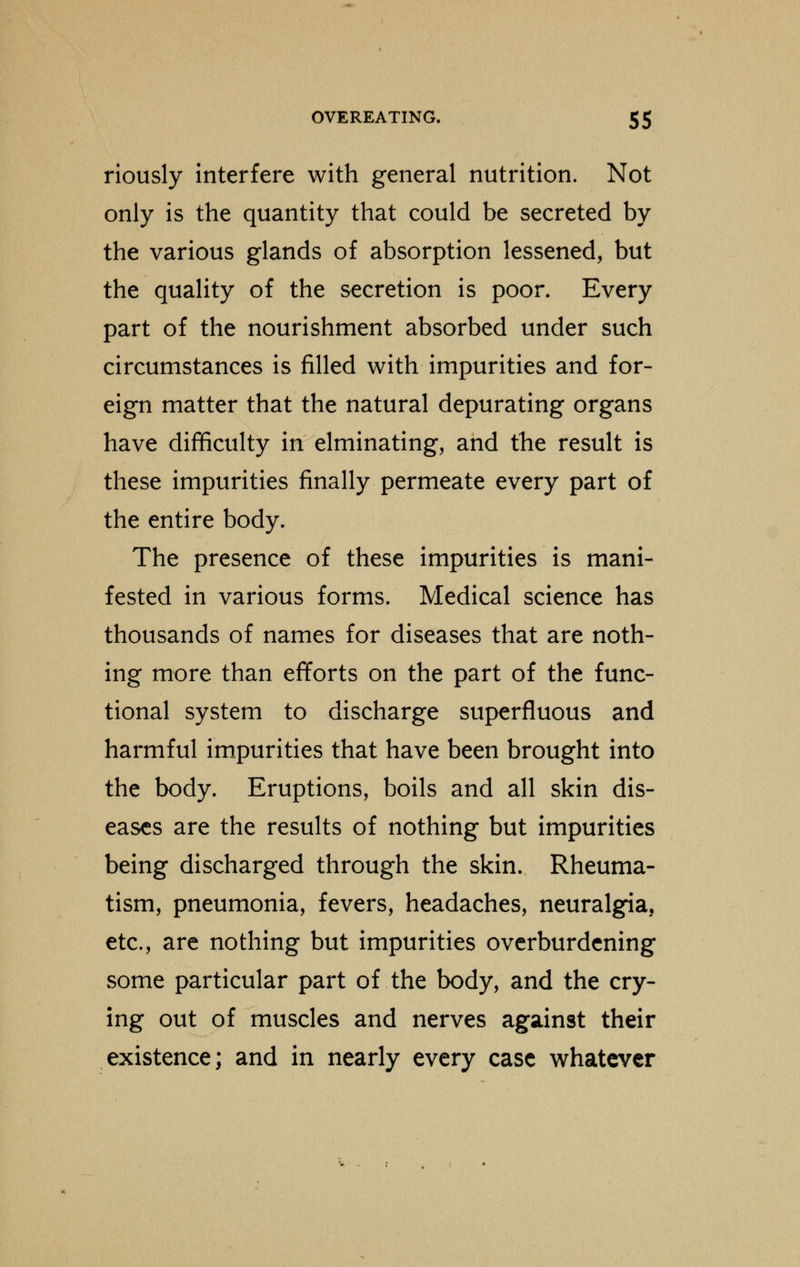 riously interfere with general nutrition. Not only is the quantity that could be secreted by the various glands of absorption lessened, but the quality of the secretion is poor. Every part of the nourishment absorbed under such circumstances is filled with impurities and for- eign matter that the natural depurating organs have difficulty in elminating, and the result is these impurities finally permeate every part of the entire body. The presence of these impurities is mani- fested in various forms. Medical science has thousands of names for diseases that are noth- ing more than efforts on the part of the func- tional system to discharge superfluous and harmful impurities that have been brought into the body. Eruptions, boils and all skin dis- eases are the results of nothing but impurities being discharged through the skin. Rheuma- tism, pneumonia, fevers, headaches, neuralgia, etc., are nothing but impurities overburdening some particular part of the body, and the cry- ing out of muscles and nerves against their existence; and in nearly every case whatever