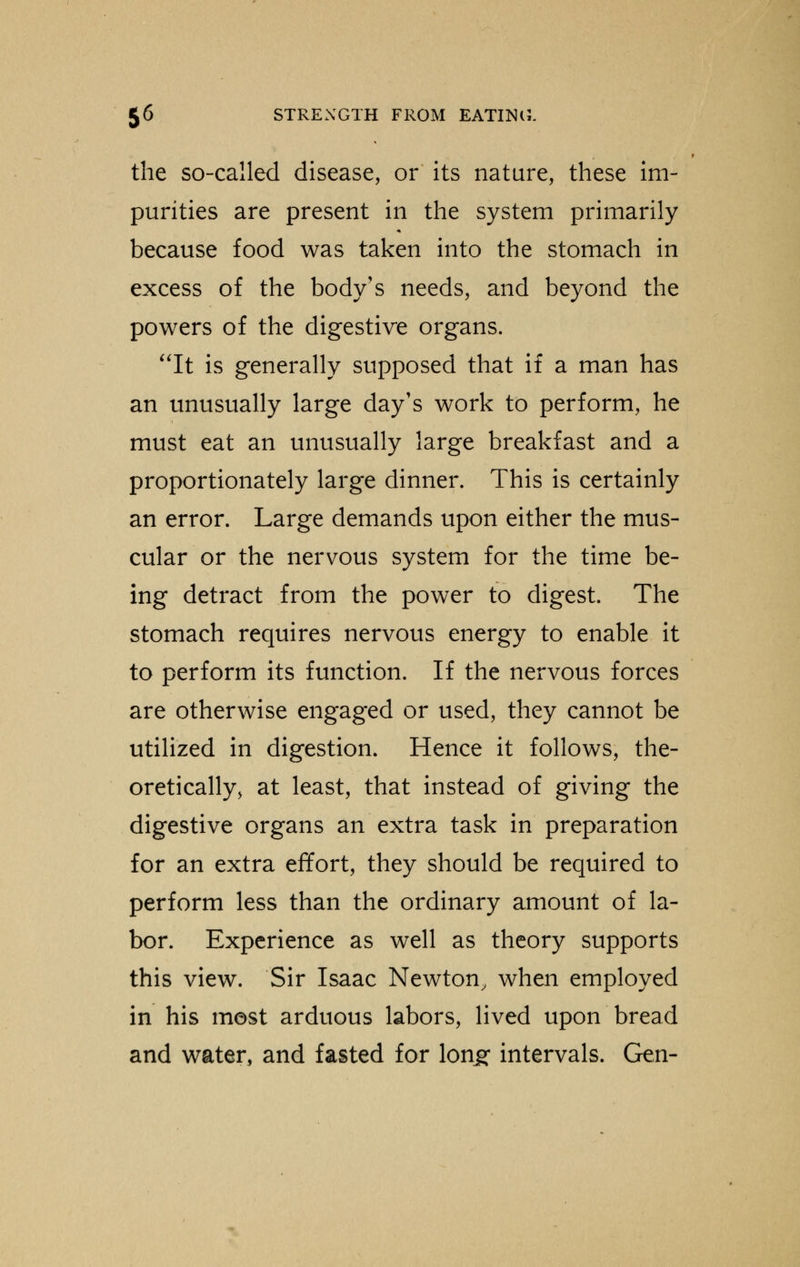 the so-called disease, or its nature, these im- purities are present in the system primarily because food was taken into the stomach in excess of the body's needs, and beyond the powers of the digestive organs. It is generally supposed that if a man has an unusually large day's work to perform, he must eat an unusually large breakfast and a proportionately large dinner. This is certainly an error. Large demands upon either the mus- cular or the nervous system for the time be- ing detract from the power to digest. The stomach requires nervous energy to enable it to perform its function. If the nervous forces are otherwise engaged or used, they cannot be utilized in digestion. Hence it follows, the- oretically, at least, that instead of giving the digestive organs an extra task in preparation for an extra effort, they should be required to perform less than the ordinary amount of la- bor. Experience as well as theory supports this view. Sir Isaac Newton, when employed in his most arduous labors, lived upon bread and water, and fasted for long intervals. Gen-