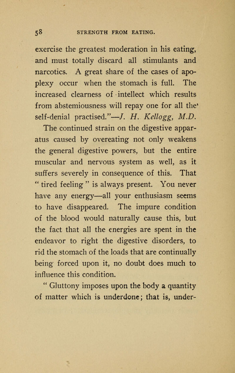 exercise the greatest moderation in his eating, and must totally discard all stimulants and narcotics. A great share of the cases of apo- plexy occur when the stomach is full. The increased clearness of • intellect which results from abstemiousness will repay one for all the* self-denial practised.—/. H. Kellogg, M.D. The continued strain on the digestive appar- atus caused by overeating not only weakens the general digestive powers, but the entire muscular and nervous system as well, as it suffers severely in consequence of this. That  tired feeling  is always present. You never have any energy—all your enthusiasm seems to have disappeared. The impure condition of the blood would naturally cause this, but the fact that all the energies are spent in the endeavor to right the digestive disorders, to rid the stomach of the loads that are continually being forced upon it, no doubt does much to influence this condition.  Gluttony imposes upon the body a quantity of matter which is underdone; that is, under-