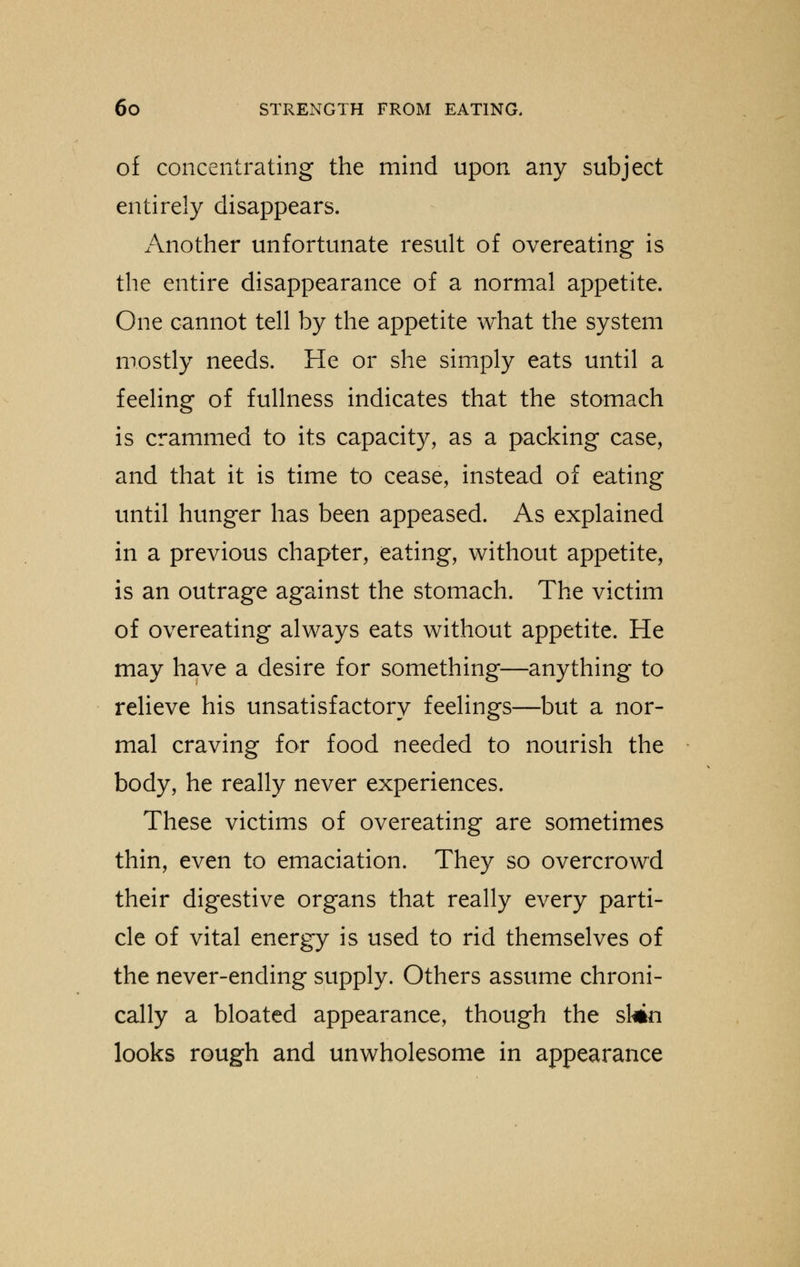 of concentrating the mind upon any subject entirely disappears. Another unfortunate result of overeating is the entire disappearance of a normal appetite. One cannot tell by the appetite what the system mostly needs. He or she simply eats until a feeling of fullness indicates that the stomach is crammed to its capacity, as a packing case, and that it is time to cease, instead of eating until hunger has been appeased. As explained in a previous chapter, eating, without appetite, is an outrage against the stomach. The victim of overeating always eats without appetite. He may have a desire for something—anything to relieve his unsatisfactory feelings—but a nor- mal craving for food needed to nourish the body, he really never experiences. These victims of overeating are sometimes thin, even to emaciation. They so overcrowd their digestive organs that really every parti- cle of vital energy is used to rid themselves of the never-ending supply. Others assume chroni- cally a bloated appearance, though the skin looks rough and unwholesome in appearance