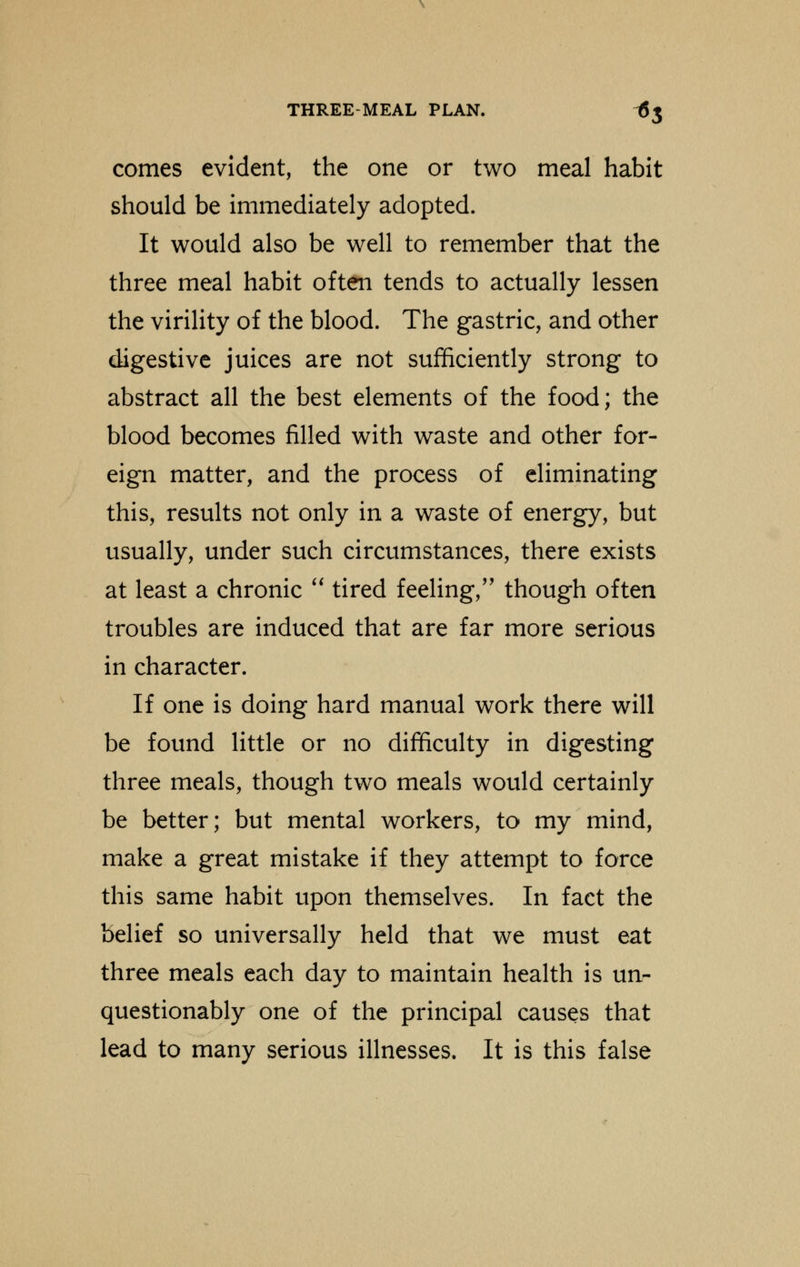 comes evident, the one or two meal habit should be immediately adopted. It would also be well to remember that the three meal habit often tends to actually lessen the virility of the blood. The gastric, and other digestive juices are not sufficiently strong to abstract all the best elements of the food; the blood becomes filled with waste and other for- eign matter, and the process of eliminating this, results not only in a waste of energy, but usually, under such circumstances, there exists at least a chronic  tired feeling/' though often troubles are induced that are far more serious in character. If one is doing hard manual work there will be found little or no difficulty in digesting three meals, though two meals would certainly be better; but mental workers, to my mind, make a great mistake if they attempt to force this same habit upon themselves. In fact the belief so universally held that we must eat three meals each day to maintain health is un- questionably one of the principal causes that lead to many serious illnesses. It is this false