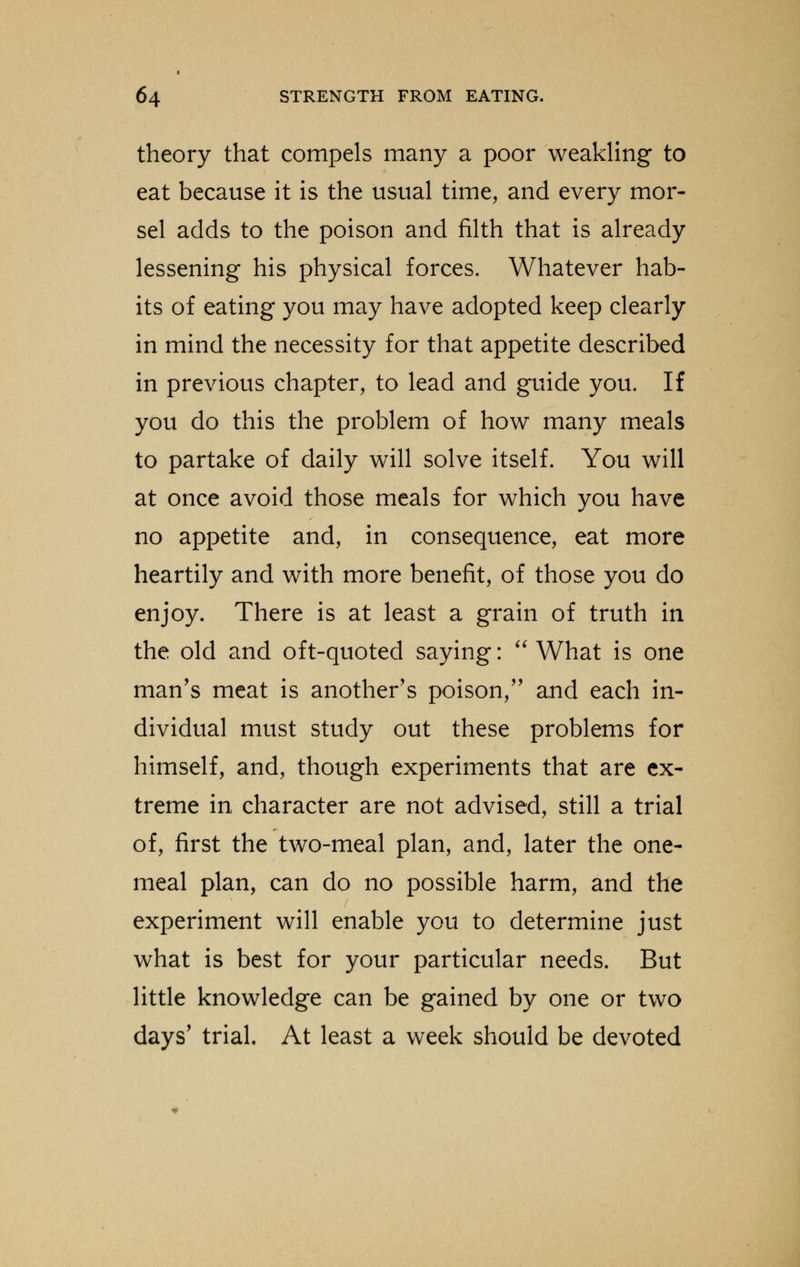 theory that compels many a poor weakling to eat because it is the usual time, and every mor- sel adds to the poison and filth that is already lessening his physical forces. Whatever hab- its of eating you may have adopted keep clearly in mind the necessity for that appetite described in previous chapter, to lead and guide you. If you do this the problem of how many meals to partake of daily will solve itself. You will at once avoid those meals for which you have no appetite and, in consequence, eat more heartily and with more benefit, of those you do enjoy. There is at least a grain of truth in the old and oft-quoted saying:  What is one man's meat is another's poison, and each in- dividual must study out these problems for himself, and, though experiments that are ex- treme in character are not advised, still a trial of, first the two-meal plan, and, later the one- meal plan, can do no possible harm, and the experiment will enable you to determine just what is best for your particular needs. But little knowledge can be gained by one or two days' trial. At least a week should be devoted