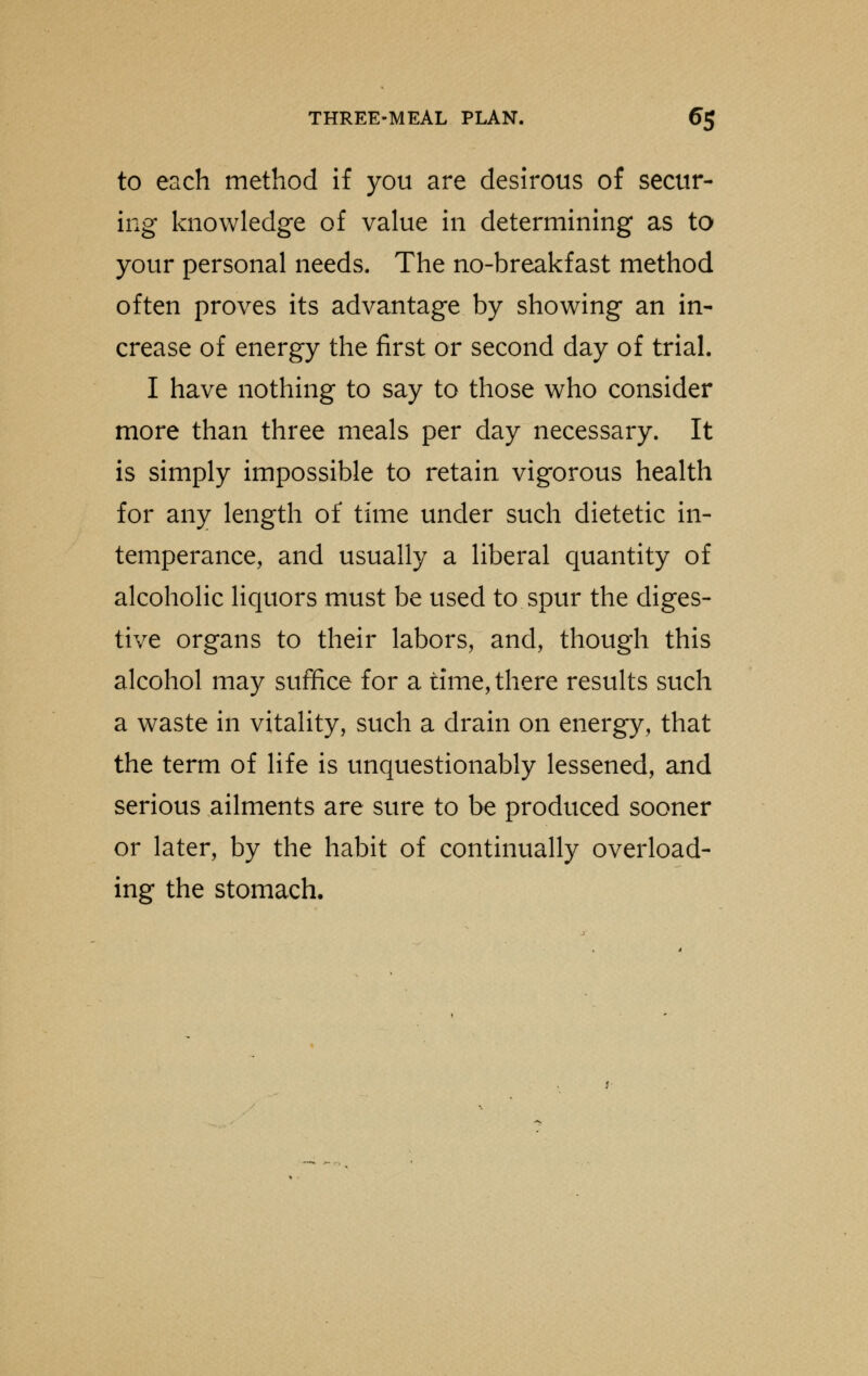 to each method if you are desirous of secur- ing knowledge of value in determining as to your personal needs. The no-breakfast method often proves its advantage by showing an in- crease of energy the first or second day of trial. I have nothing to say to those who consider more than three meals per day necessary. It is simply impossible to retain vigorous health for any length of time under such dietetic in- temperance, and usually a liberal quantity of alcoholic liquors must be used to spur the diges- tive organs to their labors, and, though this alcohol may suffice for a time, there results such a waste in vitality, such a drain on energy, that the term of life is unquestionably lessened, and serious ailments are sure to be produced sooner or later, by the habit of continually overload- ing the stomach.