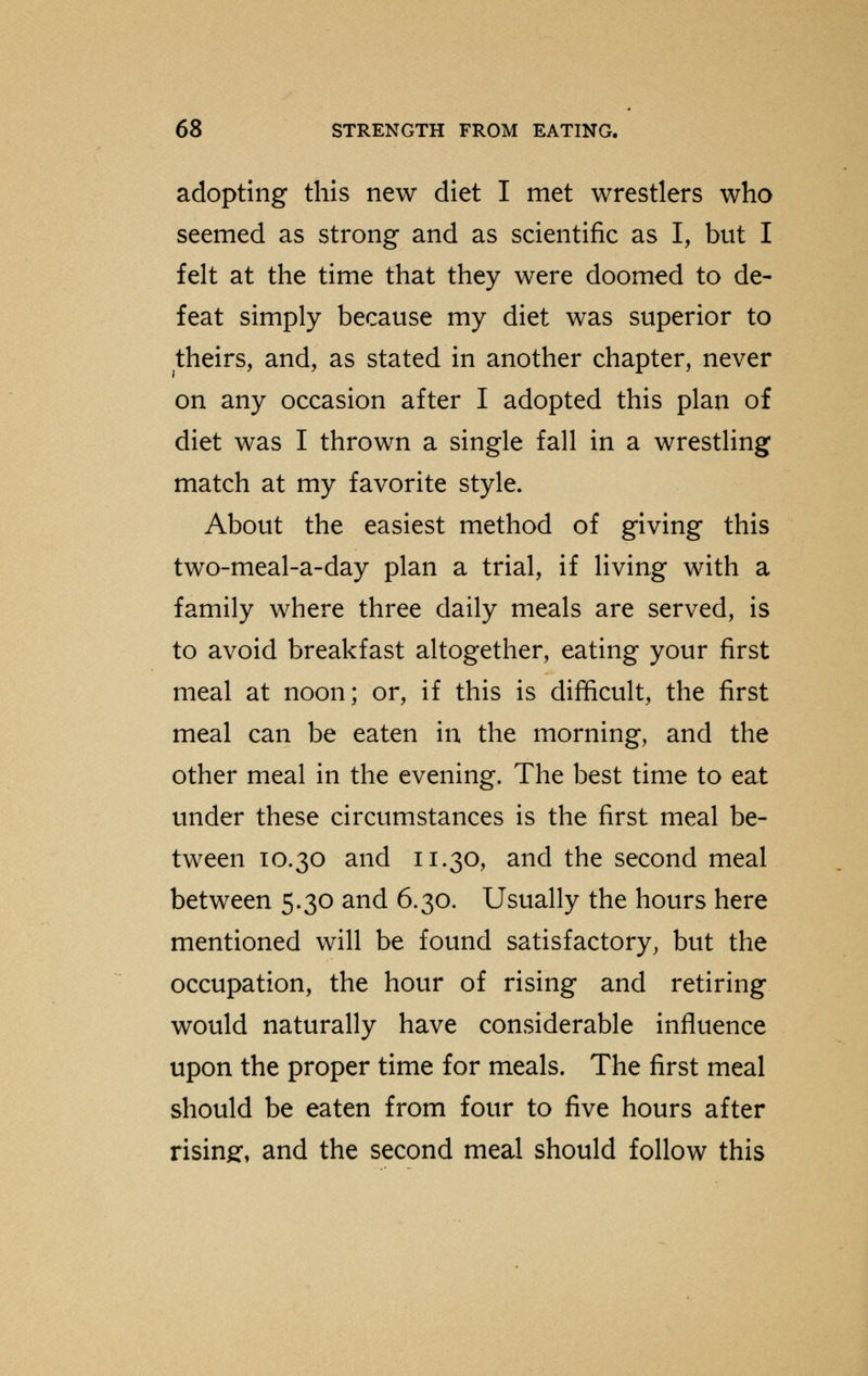 adopting this new diet I met wrestlers who seemed as strong and as scientific as I, but I felt at the time that they were doomed to de- feat simply because my diet was superior to theirs, and, as stated in another chapter, never on any occasion after I adopted this plan of diet was I thrown a single fall in a wrestling match at my favorite style. About the easiest method of giving this two-meal-a-day plan a trial, if living with a family where three daily meals are served, is to avoid breakfast altogether, eating your first meal at noon; or, if this is difficult, the first meal can be eaten in the morning, and the other meal in the evening. The best time to eat under these circumstances is the first meal be- tween 10.30 and 11.30, and the second meal between 5.30 and 6.30. Usually the hours here mentioned will be found satisfactory, but the occupation, the hour of rising and retiring would naturally have considerable influence upon the proper time for meals. The first meal should be eaten from four to five hours after rising, and the second meal should follow this