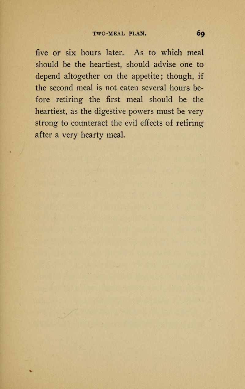 five or six hours later. As to which meal should be the heartiest, should advise one to depend altogether on the appetite; though, if the second meal is not eaten several hours be- fore retiring the first meal should be the heartiest, as the digestive powers must be very strong to counteract the evil effects of retiring after a very hearty meal.