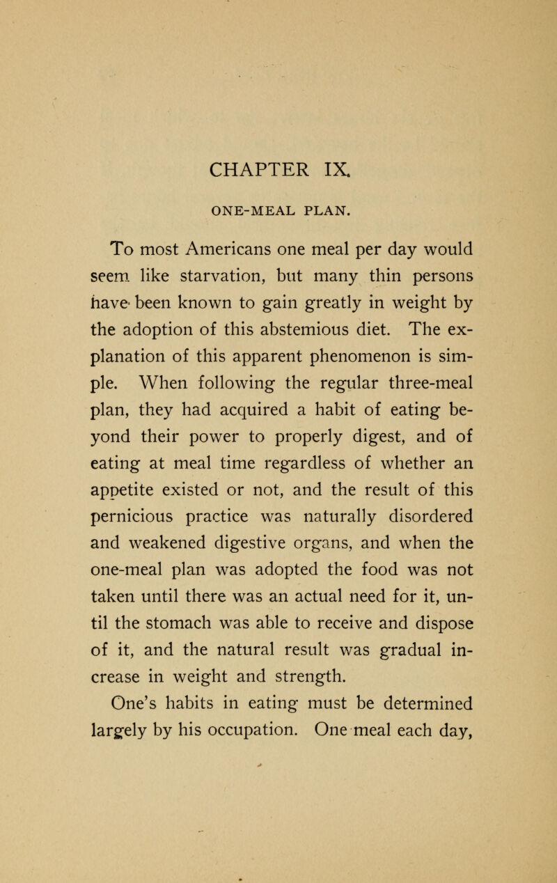 ONE-MEAL PLAN. To most Americans one meal per day would seem like starvation, but many thin persons have been known to gain greatly in weight by the adoption of this abstemious diet. The ex- planation of this apparent phenomenon is sim- ple. When following the regular three-meal plan, they had acquired a habit of eating be- yond their power to properly digest, and of eating at meal time regardless of whether an appetite existed or not, and the result of this pernicious practice was naturally disordered and weakened digestive organs, and when the one-meal plan was adopted the food was not taken until there was an actual need for it, un- til the stomach was able to receive and dispose of it, and the natural result was gradual in- crease in weight and strength. One's habits in eating must be determined largely by his occupation. One meal each day,