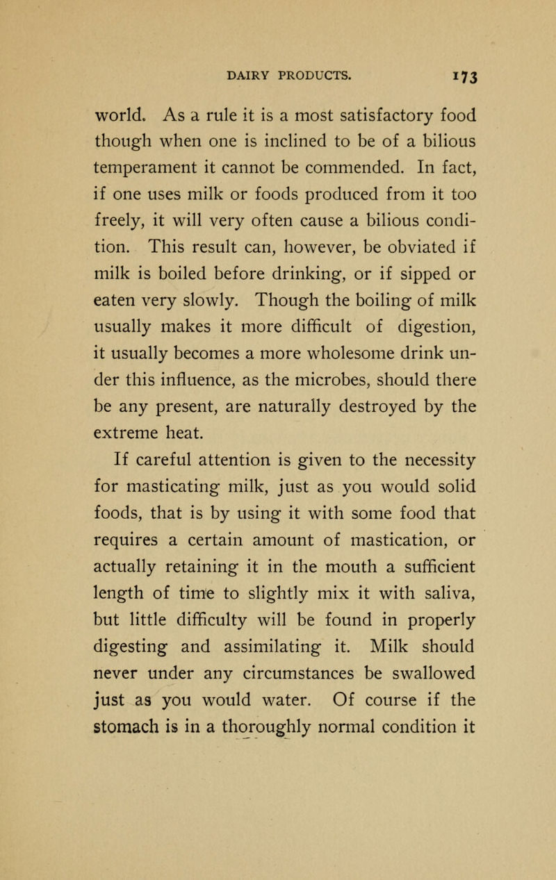 world. As a rule it is a most satisfactory food though when one is inclined to be of a bilious temperament it cannot be commended. In fact, if one uses milk or foods produced from it too freely, it will very often cause a bilious condi- tion. This result can, however, be obviated if milk is boiled before drinking, or if sipped or eaten very slowly. Though the boiling of milk usually makes it more difficult of digestion, it usually becomes a more wholesome drink un- der this influence, as the microbes, should there be any present, are naturally destroyed by the extreme heat. If careful attention is given to the necessity for masticating milk, just as you would solid foods, that is by using it with some food that requires a certain amount of mastication, or actually retaining it in the mouth a sufficient length of time to slightly mix it with saliva, but little difficulty will be found in properly digesting and assimilating it. Milk should never under any circumstances be swallowed just as you would water. Of course if the stomach is in a thoroughly normal condition it