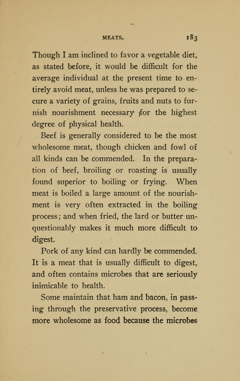 Though I am inclined to favor a vegetable diet, as stated before, it would be difficult for the average individual at the present time to en- tirely avoid meat, unless he was prepared to se- cure a variety of grains, fruits and nuts to fur- nish nourishment necessary )for the highest degree of physical health. Beef is generally considered to be the most wholesome meat, though chicken and fowl of all kinds can be commended. In the prepara- tion of beef, broiling or roasting is usually found superior to boiling or frying. When meat is boiled a large amount of the nourish- ment is very often extracted in the boiling process; and when fried, the lard or butter un- questionably makes it much more difficult to digest. Pork of any kind can hardly be commended. It is a meat that is usually difficult to digest, and often contains microbes that are seriously inimicable to health. Some maintain that ham and bacon, in pass- ing through the preservative process, become more wholesome as food because the microbes