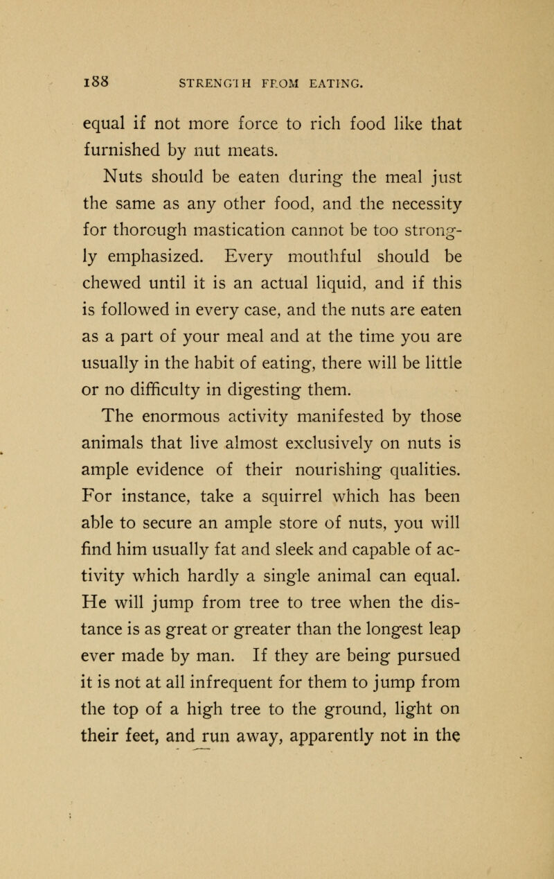 equal if not more force to rich food like that furnished by nut meats. Nuts should be eaten during the meal just the same as any other food, and the necessity for thorough mastication cannot be too strong- ly emphasized. Every mouthful should be chewed until it is an actual liquid, and if this is followed in every case, and the nuts are eaten as a part of your meal and at the time you are usually in the habit of eating, there will be little or no difficulty in digesting them. The enormous activity manifested by those animals that live almost exclusively on nuts is ample evidence of their nourishing qualities. For instance, take a squirrel which has been able to secure an ample store of nuts, you will find him usually fat and sleek and capable of ac- tivity which hardly a single animal can equal. He will jump from tree to tree when the dis- tance is as great or greater than the longest leap ever made by man. If they are being pursued it is not at all infrequent for them to jump from the top of a high tree to the ground, light on their feet, and run away, apparently not in the