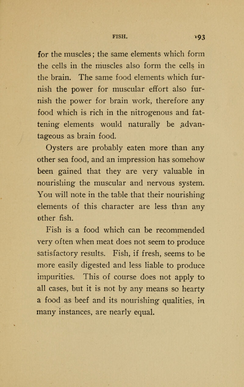 for the muscles; the same elements which form the cells in the muscles also form the cells in the brain. The same food elements which fur- nish the power for muscular effort also fur- nish the power for brain work, therefore any food which is rich in the nitrogenous and fat- tening elements would naturally be advan- tageous as brain food. Oysters are probably eaten more than any other sea food, and an impression has somehow been gained that they are very valuable in nourishing the muscular and nervous system. You will note in the table that their nourishing elements of this character are less than any other fish. Fish is a food which can be recommended very often when meat does not seem to produce satisfactory results. Fish, if fresh, seems to be more easily digested and less liable to produce impurities. This of course does not apply to all cases, but it is not by any means so hearty a food as beef and its nourishing qualities, in many instances, are nearly equal.