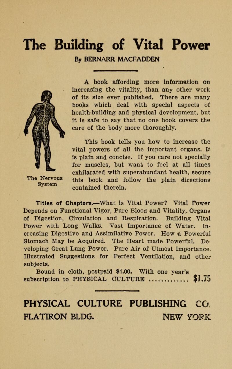 The Nervous System By BERNARR MACFADDEN A book affording more information on increasing the vitality, than any other work of its size ever published. There are many books which deal with special aspects of health-building and physical development, but it is safe to say that no one book covers the care of the body more thoroughly. This book tells you how to increase the vital powers of all the important organs. It is plain and concise. If you care not specially for muscles, but want to feel at all times exhilarated with superabundant health, secure this book and follow the plain directions contained therein. Titles of Chapters.—What is Vital Power? Vital Power Depends on Functional Vigor, Pure Blood and Vitality, Organs of Digestion, Circulation and Respiration. Building Vital Power with Long Walks. Vast Importance of Water. In- creasing Digestive and Assimilative Power. How <a Powerful Stomach May be Acquired. The Heart made Powerful. De- veloping Great Lung Power. Pure Air of Utmost Importance. Illustrated Suggestions for Perfect Ventilation, and other subjects. Bound in cloth, postpaid $1.00. With one year's subscription to PHYSICAL CULTURE $1.75 PHYSICAL CULTURE PUBLISHING CO FLATIRON BLDG- NEW YQFK