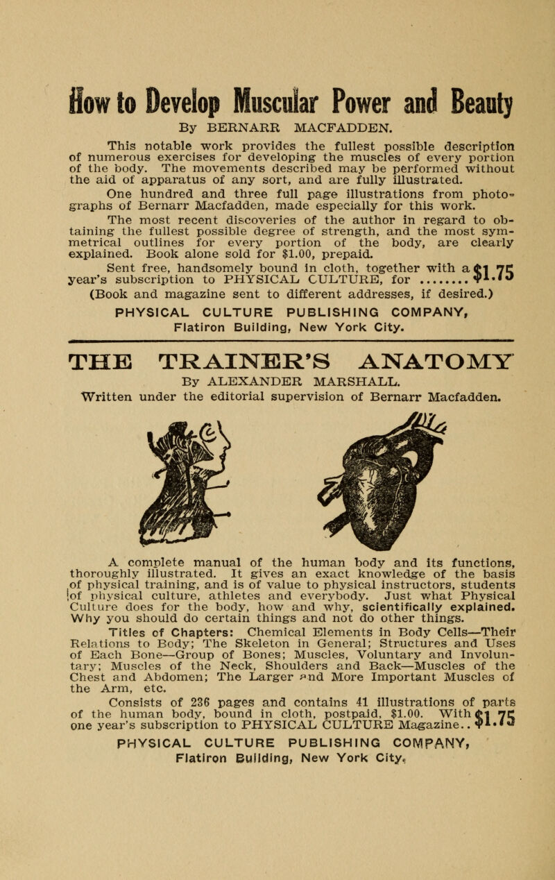 flow to Develop Muscular Power and Beauty By BERNARR MACFADDEN. This notable work provides the fullest possible description of numerous exercises for developing- the muscles of every portion of the body. The movements described may be performed without the aid of apparatus of any sort, and are fully illustrated. One hundred and three full page illustrations from photo- graphs of Bernarr Macfadden, made especially for this work. The most recent discoveries of the author in regard to ob- taining the fullest possible degree of strength, and the most sym- metrical outlines for every portion of the body, are clearly explained. Book alone sold for $1.00, prepaid. Sent free, handsomely bound in cloth, together with ad>l 7C year's subscription to PHYSICAL CULTURE, for $1.10 (Book and magazine sent to different addresses, if desired.) PHYSICAL CULTURE PUBLISHING COMPANY, Flatiron Building, New York City. THE TRAINER'S ANATOMY By ALEXANDER MARSHALL. Written under the editorial supervision of Bernarr Macfadden. A complete manual of the human body and its functions, thoroughly illustrated. It gives an exact knowledge of the basis of physical training, and is of value to physical instructors, students {of physical culture, athletes and everybody. Just what Physical Culture does for the body, how and why, scientifically explained. Why you should do certain things and not do other things. Titles of Chapters: Chemical Elements in Body Cells—Their Relations to Body; The Skeleton in General; Structures and Uses of Each Bone—Group of Bones; Muscles, Voluntary and Involun- tary; Muscles of the Neck, Shoulders and Back—Muscles of the Chest and Abdomen; The Larger ^nd More Important Muscles of the Arm, etc. Consists of 236 pages and contains 41 illustrations of parts of the human body, bound in cloth, postpaid, $1.00. With <M nc one year's subscription to PHYSICAL CULTURE Magazine.. «pi.««J PHYSICAL CULTURE PUBLISHING COMPANY,