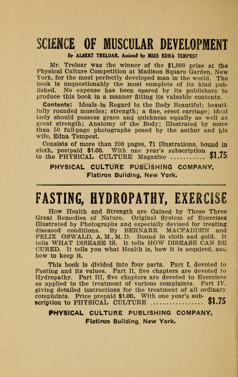 SCIENCE OF MUSCULAR DEVELOPMENT By ALBERT TRELOAR, Assisted by MISS EDNA TEMPEST Mr. Treloar was the winner of the $1,000 prize at tjie Physical Culture Competition at Madison Square Garden, New York, for the most perfectly developed man in the world. The book is unquestionably the most complete of its kind pub- lished. No expense has been spared by its publishers to produce this book in a manner fitting its valuable contents. Contents: Ideals in Regard to the Body Beautiful; beauti- fully rounded muscles; strength; a fine, erect carriage; ideal body should possess grace and quickness equally as well as great strength; Anatomy of the Body; Illustrated by more than 50 full-page photographs posed by the author and his wife, Edna Tempest. Consists of more than 200 pages, 71 illustrations, bound in cloth, postpaid $1.00. With one year's subscription ^ ,*« to the PHYSICAL CULTURE Magazine JM./5 PHYSICAL CULTURE PUBLISHING COMPANY, Flatiron Building, New York. FASTING, HYDROPATHY, EXERCISE How Health and Strength are Gained by These Three Great Remedies of Nature. Original System of Exercises Illustrated by Photographs and especially devised for treating diseased conditions. By BERNARR MACFADDEN and FELIX OSWALD, A, M., M. D. Bound in cloth and gold. It tells WHAT DISEASE IS. It tells HOW DISEASE CAN BE CURED. It tells you what Health is, how it is acquired, anu how to keep it. This book is divided into four parts. Part I, devoted to Fasting and its values. Part II, five chapters are devoted to Hydropathy. Part III, five chapters are devoted to Exercises as applied to the treatment of various complaints. Part IV, giving detailed instructions for the treatment of all ordinary complaints. Price prepaid $1.00.. With one year's sub- ^ scription to PHYSICAL CULTURE ?1.75 PHYSICAL CULTURE PUBLISHING COMPANY,