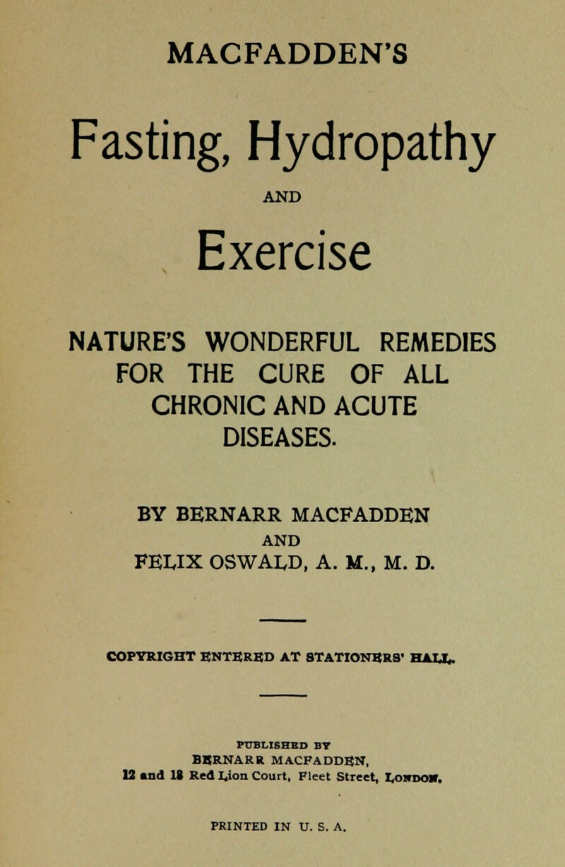 MACFADDEN'S Fasting, Hydropathy AND Exercise NATURE'S WONDERFUL REMEDIES FOR THE CURE OF ALL CHRONIC AND ACUTE DISEASES. BY BERNARR MACFADDEN AND FEUX OSWALD, A. M., M. D. COPYRIGHT ENTBRBD AT STATIONERS' HAU,- PUBLISHED BT BBRNARR MACFADDBN, 12 and IS Red Lion Court, Fleet Street, L,osr>oir. PRINTED IN U. S. A.