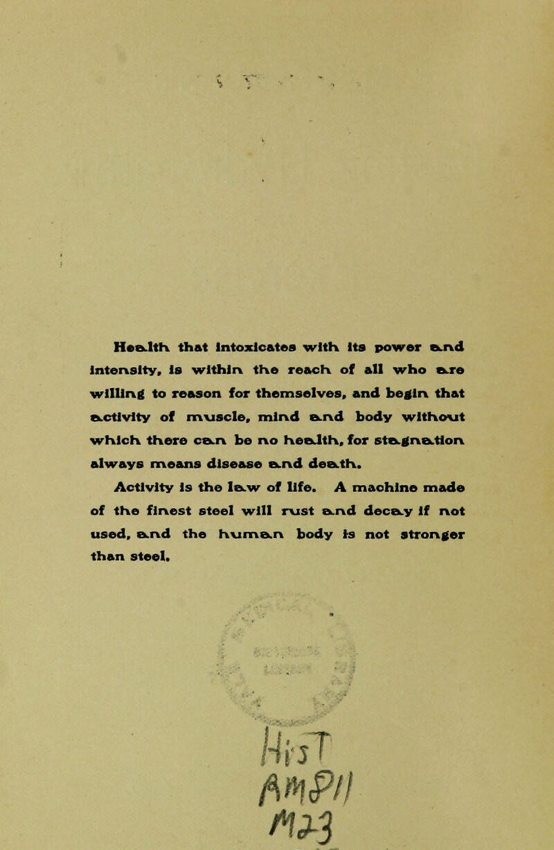 Health that Intoxicates with Its power B.nd intensity, is within the reach of all who are willing to reason for themselves, and begin that activity of muscle, mind &nd body without which there can be no health, for stagnation always means disease and death. Activity is the law of life. A machine made of the finest steel -will rust and decay if not used, and the human body is not stronger than steel. Hal