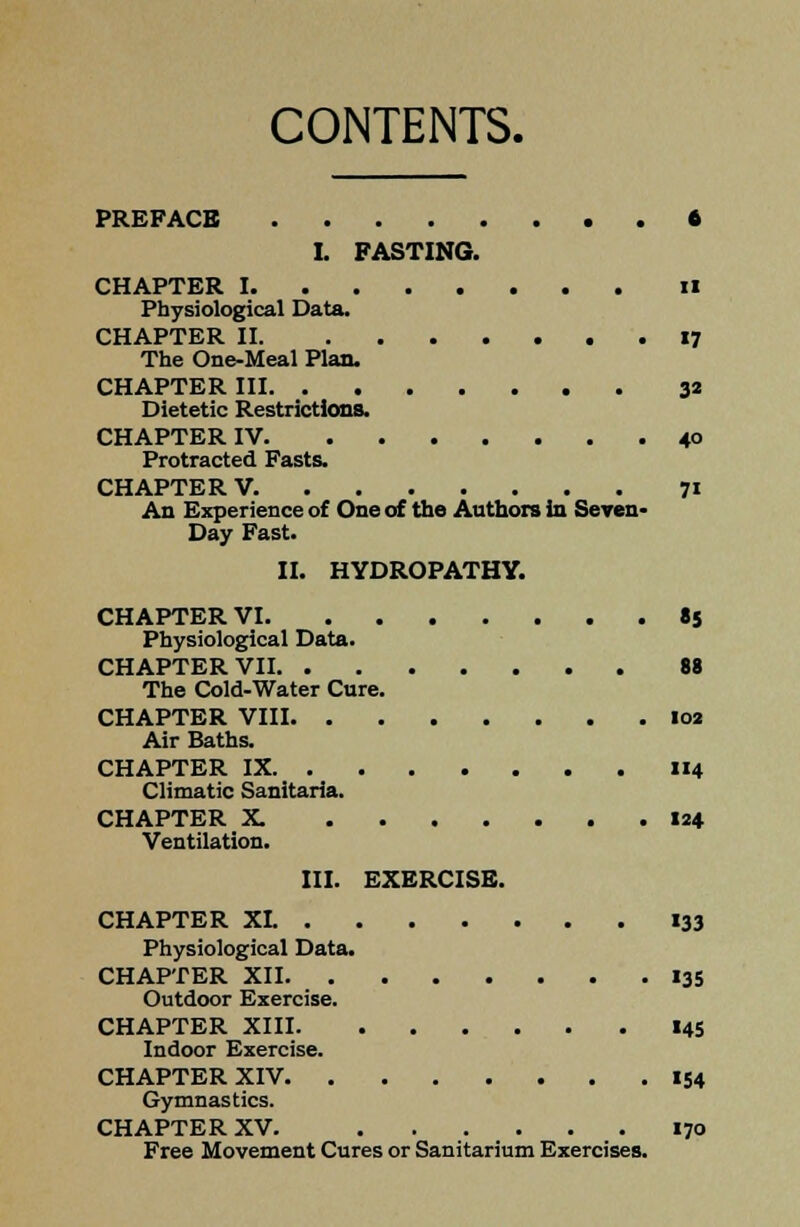 CONTENTS. PREFACE 6 I. FASTING. CHAPTER I ii Physiological Data. CHAPTER II 17 The One-Meal Plan. CHAPTER III 32 Dietetic Restrictions. CHAPTER IV 40 Protracted Fasts. CHAPTER V. 71 An Experience of One of the Authors In Seven- Day Fast. II. HYDROPATHY. CHAPTER VI 85 Physiological Data. CHAPTER VII 88 The Cold-Water Cure. CHAPTER VIII 02 Air Baths. CHAPTER IX 114 Climatic Sanitaria. CHAPTER X. 124 Ventilation. III. EXERCISE. CHAPTER XL 133 Physiological Data. CHAPTER XII 13S Outdoor Exercise. CHAPTER XIII 145 Indoor Exercise. CHAPTER XIV 154 Gymnastics. CHAPTER XV. 170 Free Movement Cures or Sanitarium Exercises.