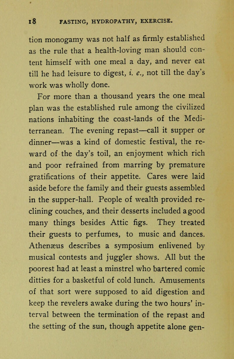 tion monogamy was not half as firmly established as the rule that a health-loving man should con- tent himself with one meal a day, and never eat till he had leisure to digest, i. e., not till the day's work was wholly done. For more than a thousand years the one meal plan was the established rule among the civilized nations inhabiting the coast-lands of the Medi- terranean. The evening repast—call it supper or dinner—was a kind of domestic festival, the re- ward of the day's toil, an enjoyment which rich and poor refrained from marring by premature gratifications of their appetite. Cares were laid aside before the family and their guests assembled in the supper-hall. People of wealth provided re- clining couches, and their desserts included a good many things besides Attic figs. They treated their guests to perfumes, to music and dances. Athenseus describes a symposium enlivened by musical contests and juggler shows. All but the poorest had at least a minstrel who bartered comic ditties for a basketful of cold lunch. Amusements of that sort were supposed to aid digestion and keep the revelers awake during the two hours' in- terval between the termination of the repast and the setting of the sun, though appetite alone gen-