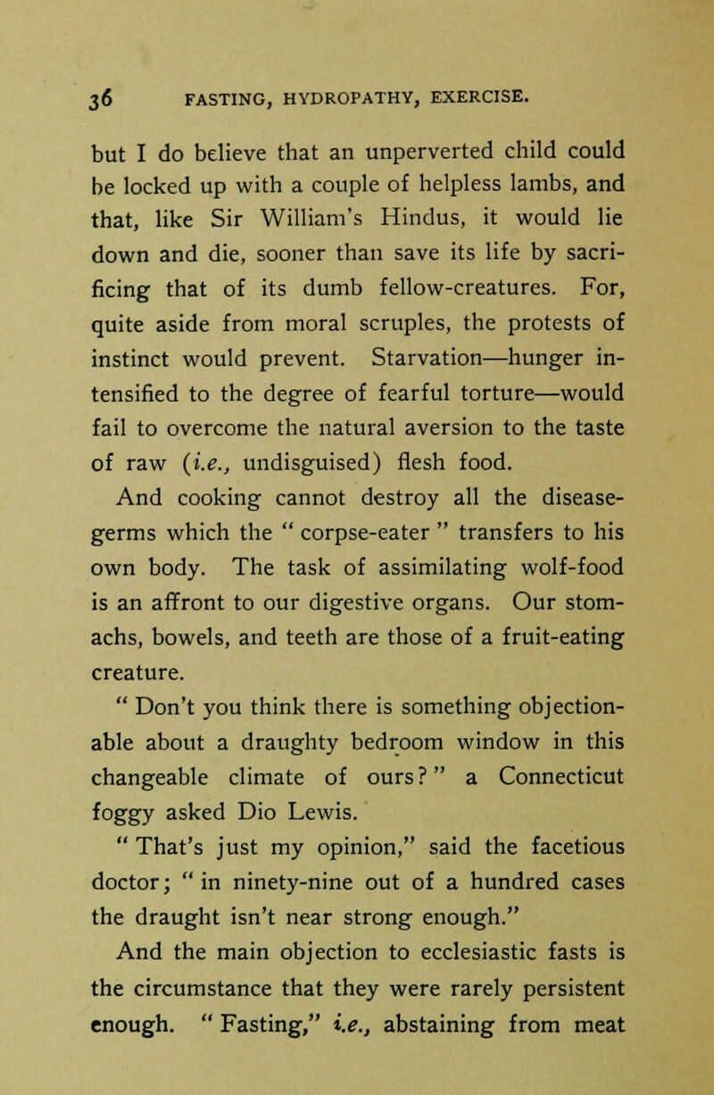 but I do believe that an unperverted child could be locked up with a couple of helpless lambs, and that, like Sir William's Hindus, it would lie down and die, sooner than save its life by sacri- ficing that of its dumb fellow-creatures. For, quite aside from moral scruples, the protests of instinct would prevent. Starvation—hunger in- tensified to the degree of fearful torture—would fail to overcome the natural aversion to the taste of raw (i.e., undisguised) flesh food. And cooking cannot destroy all the disease- germs which the  corpse-eater  transfers to his own body. The task of assimilating wolf-food is an affront to our digestive organs. Our stom- achs, bowels, and teeth are those of a fruit-eating creature.  Don't you think there is something objection- able about a draughty bedroom window in this changeable climate of ours? a Connecticut foggy asked Dio Lewis.  That's just my opinion, said the facetious doctor;  in ninety-nine out of a hundred cases the draught isn't near strong enough. And the main objection to ecclesiastic fasts is the circumstance that they were rarely persistent enough.  Fasting, i.e., abstaining from meat