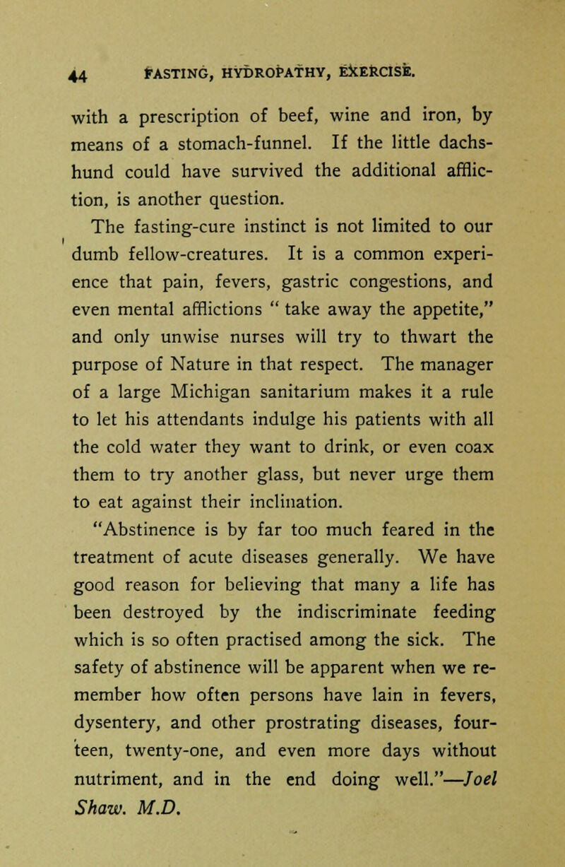 with a prescription of beef, wine and iron, by means of a stomach-funnel. If the little dachs- hund could have survived the additional afflic- tion, is another question. The fasting-cure instinct is not limited to our dumb fellow-creatures. It is a common experi- ence that pain, fevers, gastric congestions, and even mental afflictions  take away the appetite, and only unwise nurses will try to thwart the purpose of Nature in that respect. The manager of a large Michigan sanitarium makes it a rule to let his attendants indulge his patients with all the cold water they want to drink, or even coax them to try another glass, but never urge them to eat against their inclination. Abstinence is by far too much feared in the treatment of acute diseases generally. We have good reason for believing that many a life has been destroyed by the indiscriminate feeding which is so often practised among the sick. The safety of abstinence will be apparent when we re- member how often persons have lain in fevers, dysentery, and other prostrating diseases, four- teen, twenty-one, and even more days without nutriment, and in the end doing well.—Joel Shaw. M.D.