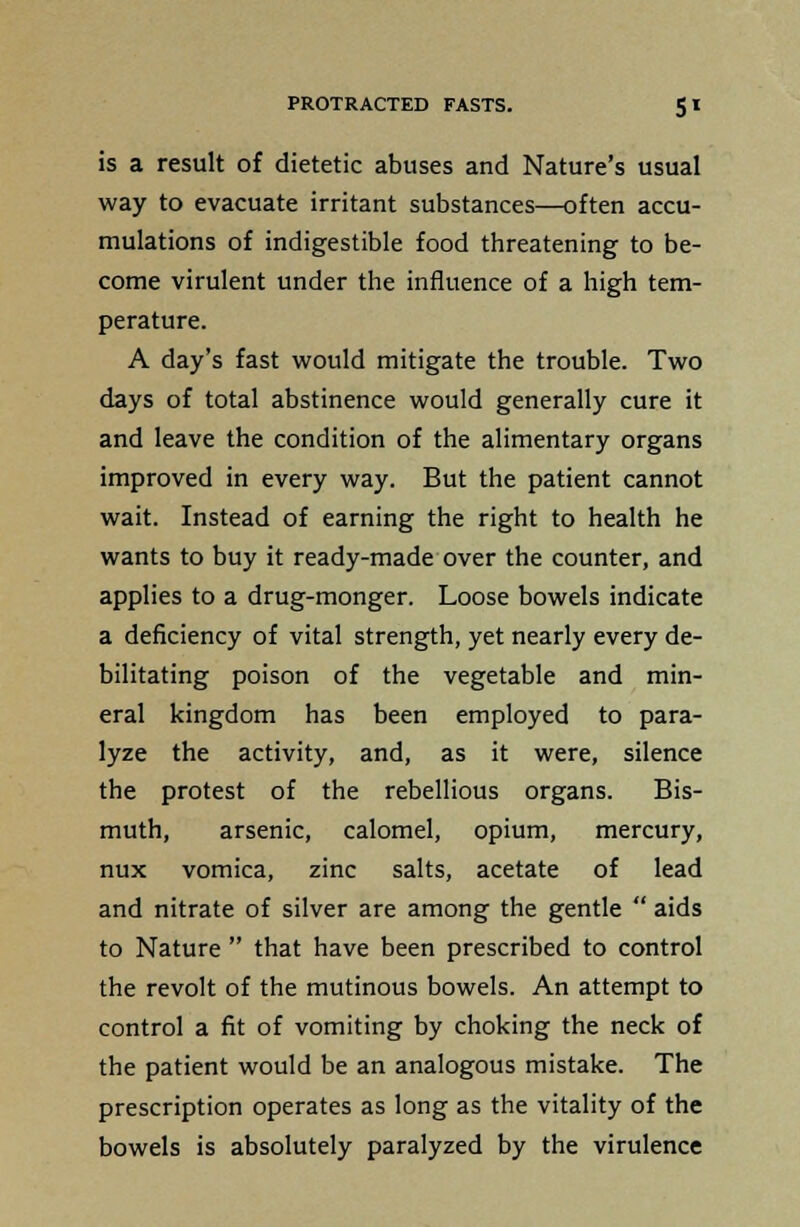 is a result of dietetic abuses and Nature's usual way to evacuate irritant substances—often accu- mulations of indigestible food threatening to be- come virulent under the influence of a high tem- perature. A day's fast would mitigate the trouble. Two days of total abstinence would generally cure it and leave the condition of the alimentary organs improved in every way. But the patient cannot wait. Instead of earning the right to health he wants to buy it ready-made over the counter, and applies to a drug-monger. Loose bowels indicate a deficiency of vital strength, yet nearly every de- bilitating poison of the vegetable and min- eral kingdom has been employed to para- lyze the activity, and, as it were, silence the protest of the rebellious organs. Bis- muth, arsenic, calomel, opium, mercury, nux vomica, zinc salts, acetate of lead and nitrate of silver are among the gentle  aids to Nature  that have been prescribed to control the revolt of the mutinous bowels. An attempt to control a fit of vomiting by choking the neck of the patient would be an analogous mistake. The prescription operates as long as the vitality of the bowels is absolutely paralyzed by the virulence