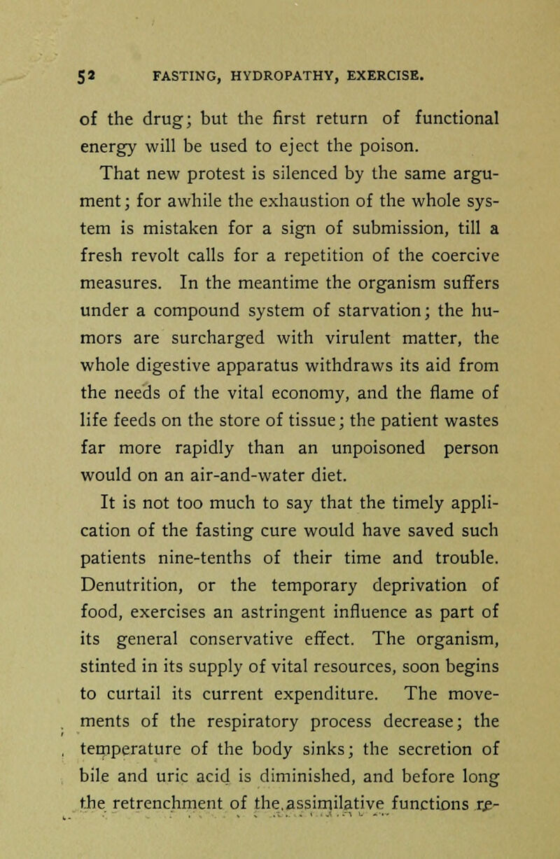 of the drug; but the first return of functional energy will be used to eject the poison. That new protest is silenced by the same argu- ment ; for awhile the exhaustion of the whole sys- tem is mistaken for a sign of submission, till a fresh revolt calls for a repetition of the coercive measures. In the meantime the organism suffers under a compound system of starvation; the hu- mors are surcharged with virulent matter, the whole digestive apparatus withdraws its aid from the needs of the vital economy, and the flame of life feeds on the store of tissue; the patient wastes far more rapidly than an unpoisoned person would on an air-and-water diet. It is not too much to say that the timely appli- cation of the fasting cure would have saved such patients nine-tenths of their time and trouble. Denutrition, or the temporary deprivation of food, exercises an astringent influence as part of its general conservative effect. The organism, stinted in its supply of vital resources, soon begins to curtail its current expenditure. The move- ments of the respiratory process decrease; the temperature of the body sinks; the secretion of bile and uric acid is diminished, and before long the retrenchment of the.assimilative functions re-