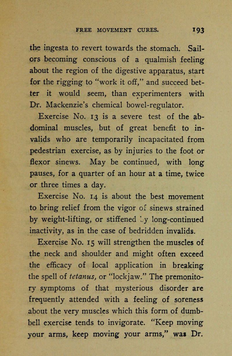 the ingesta to revert towards the stomach. Sail- ors becoming conscious of a qualmish feeling about the region of the digestive apparatus, start for the rigging to work it off, and succeed bet- ter it would seem, than experimenters with Dr. Mackenzie's chemical bowel-regulator. Exercise No. 13 is a severe test of the ab- dominal muscles, but of great benefit to in- valids who are temporarily incapacitated from pedestrian exercise, as by injuries to the foot or flexor sinews. May be continued, with long pauses, for a quarter of an hour at a time, twice or three times a day. Exercise No. 14 is about the best movement to bring relief from the vigor of sinews strained by weight-lifting, or stiffened by long-continued inactivity, as in the case of bedridden invalids. Exercise No. 15 will strengthen the muscles of the neck and shoulder and might often exceed the efficacy of local application in breaking the spell of tetanus, or lockjaw. The premonito- ry symptoms of that mysterious disorder are frequently attended with a feeling of soreness about the very muscles which this form of dumb- bell exercise tends to invigorate. Keep moving your arms, keep moving your arms, was Dr.