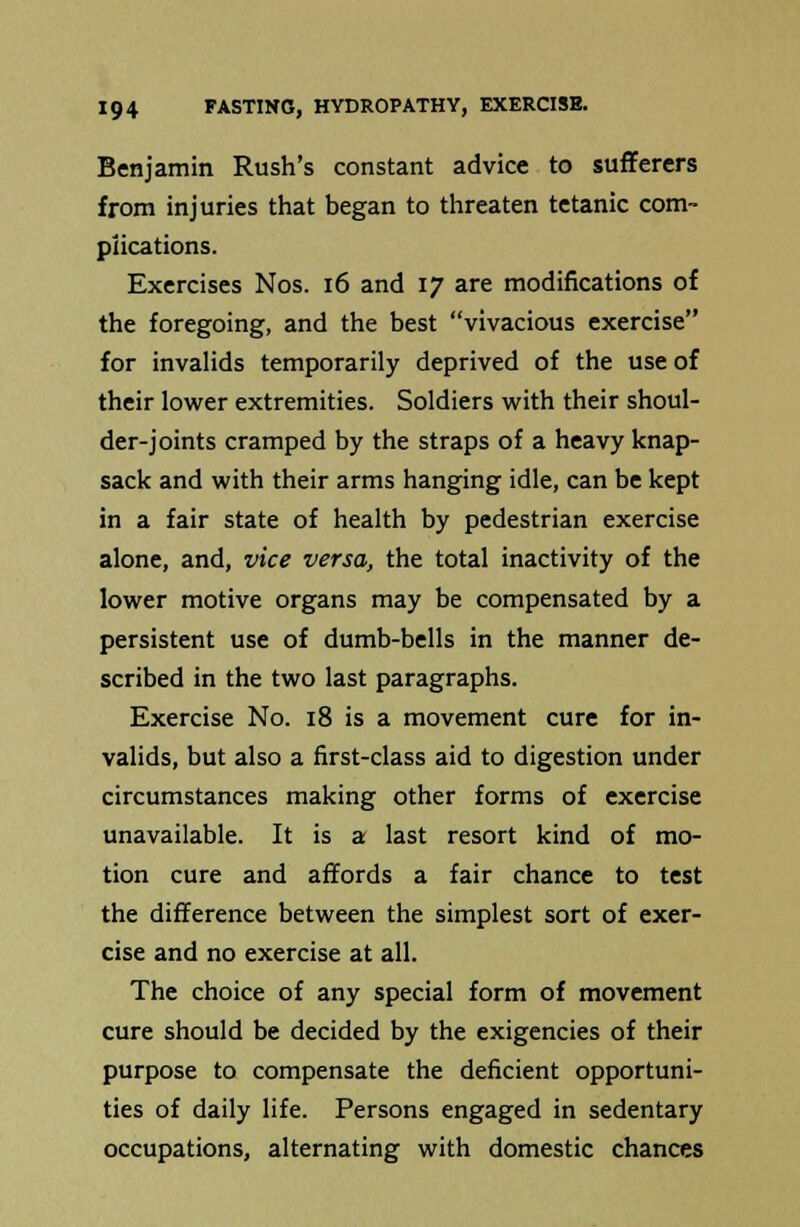 Benjamin Rush's constant advice to sufferers from injuries that began to threaten tetanic com- plications. Exercises Nos. 16 and 17 are modifications of the foregoing, and the best vivacious exercise for invalids temporarily deprived of the use of their lower extremities. Soldiers with their shoul- der-joints cramped by the straps of a heavy knap- sack and with their arms hanging idle, can be kept in a fair state of health by pedestrian exercise alone, and, vice versa, the total inactivity of the lower motive organs may be compensated by a persistent use of dumb-bells in the manner de- scribed in the two last paragraphs. Exercise No. 18 is a movement cure for in- valids, but also a first-class aid to digestion under circumstances making other forms of exercise unavailable. It is a last resort kind of mo- tion cure and affords a fair chance to test the difference between the simplest sort of exer- cise and no exercise at all. The choice of any special form of movement cure should be decided by the exigencies of their purpose to compensate the deficient opportuni- ties of daily life. Persons engaged in sedentary occupations, alternating with domestic chances