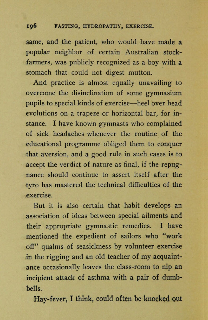 same, and the patient, who would have made a popular neighbor of certain Australian stock- farmers, was publicly recognized as a boy with a stomach that could not digest mutton. And practice is almost equally unavailing to overcome the disinclination of some gymnasium pupils to special kinds of exercise—heel over head evolutions on a trapeze or horizontal bar, for in- stance. I have known gymnasts who complained of sick headaches whenever the routine of the educational programme obliged them to conquer that aversion, and a good rule in such cases is to accept the verdict of nature as final, if the repug- nance should continue to assert itself after the tyro has mastered the technical difficulties of the exercise. But it is also certain that habit develops an association of ideas between special ailments and their appropriate gymnastic remedies. I have mentioned the expedient of sailors who work off qualms of seasickness by volunteer exercise in the rigging and an old teacher of my acquaint- ance occasionally leaves the class-room to nip an incipient attack of asthma with a pair of dumb- bells. Hay-fever, I think, could often be knocked out