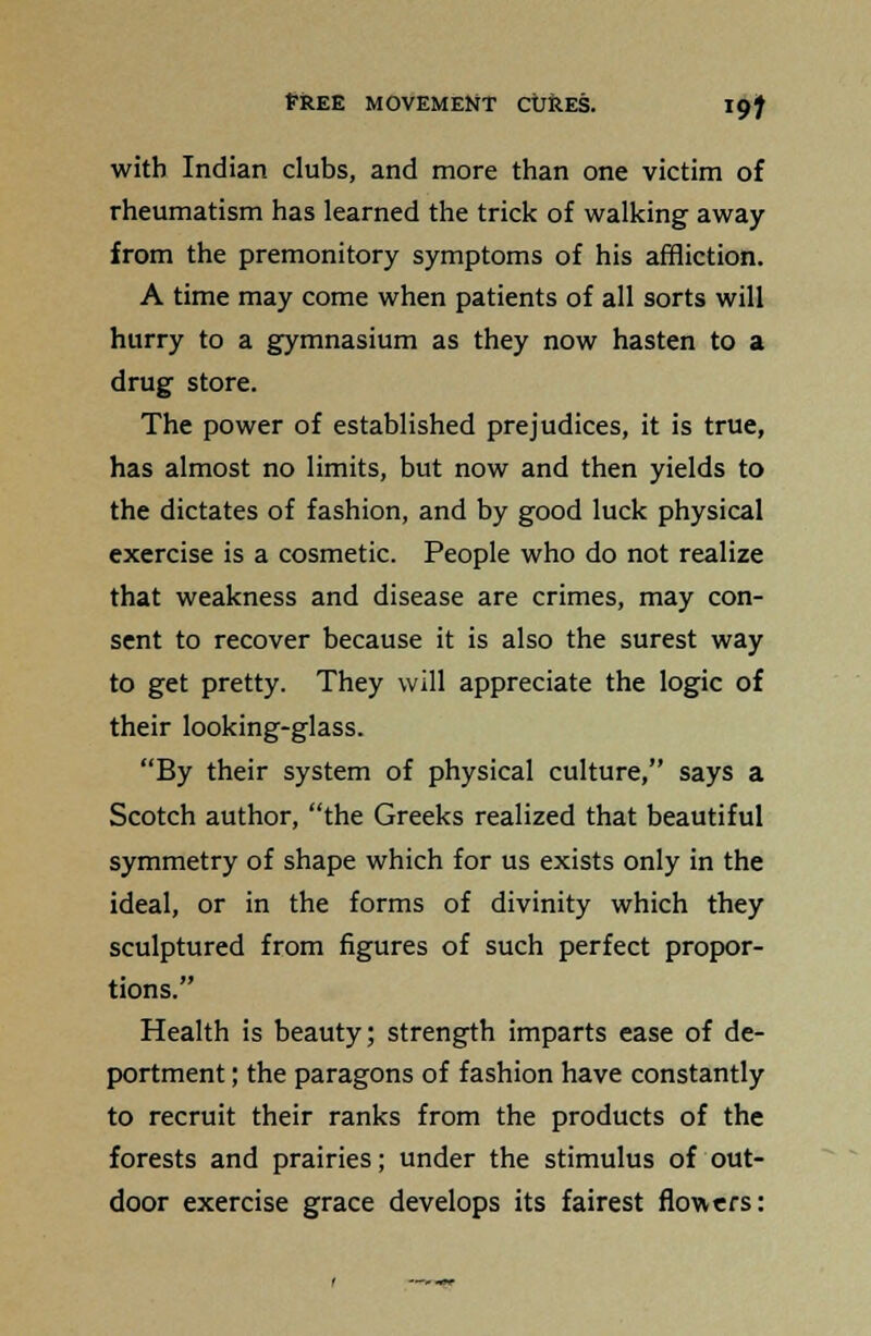 with Indian clubs, and more than one victim of rheumatism has learned the trick of walking away from the premonitory symptoms of his affliction. A time may come when patients of all sorts will hurry to a gymnasium as they now hasten to a drug store. The power of established prejudices, it is true, has almost no limits, but now and then yields to the dictates of fashion, and by good luck physical exercise is a cosmetic. People who do not realize that weakness and disease are crimes, may con- sent to recover because it is also the surest way to get pretty. They will appreciate the logic of their looking-glass. By their system of physical culture, says a Scotch author, the Greeks realized that beautiful symmetry of shape which for us exists only in the ideal, or in the forms of divinity which they sculptured from figures of such perfect propor- tions. Health is beauty; strength imparts ease of de- portment ; the paragons of fashion have constantly to recruit their ranks from the products of the forests and prairies; under the stimulus of out- door exercise grace develops its fairest flowers: