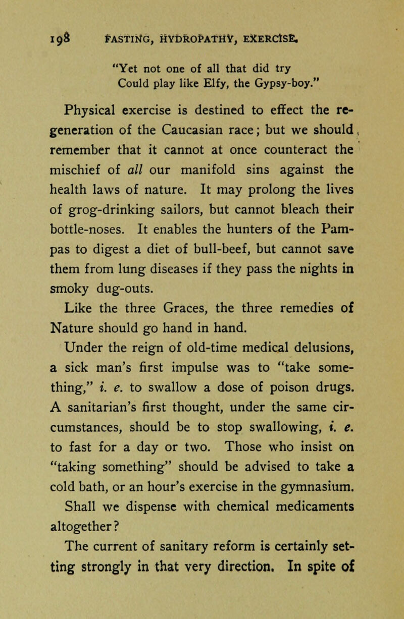 Yet not one of all that did try Could play like Elfy, the Gypsy-boy. Physical exercise is destined to effect the re- generation of the Caucasian race; but we should, remember that it cannot at once counteract the mischief of all our manifold sins against the health laws of nature. It may prolong the lives of grog-drinking sailors, but cannot bleach their bottle-noses. It enables the hunters of the Pam- pas to digest a diet of bull-beef, but cannot save them from lung diseases if they pass the nights in smoky dug-outs. Like the three Graces, the three remedies of Nature should go hand in hand. Under the reign of old-time medical delusions, a sick man's first impulse was to take some- thing, *. e. to swallow a dose of poison drugs. A sanitarian's first thought, under the same cir- cumstances, should be to stop swallowing, i. e. to fast for a day or two. Those who insist on taking something should be advised to take a cold bath, or an hour's exercise in the gymnasium. Shall we dispense with chemical medicaments altogether ? The current of sanitary reform is certainly set- ting strongly in that very direction. In spite of