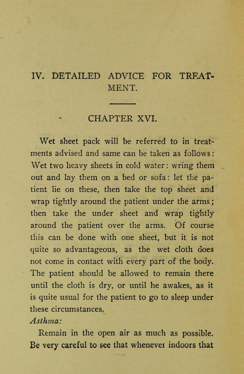 MENT. CHAPTER XVI. Wet sheet pack will be referred to in treat- ments advised and same can be taken as follows: Wet two heavy sheets in cold water: wring them out and lay them on a bed or sofa: let the pa- tient lie on these, then take the top sheet and wrap tightly around the patient under the arms; then take the under sheet and wrap tightly around the patient over the arms. Of course this can be done with one sheet, but it is not quite so advantageous, as the wet cloth does not come in contact with every part of the body. The patient should be allowed to remain there until the cloth is dry, or until he awakes, as it is quite usual for the patient to go to sleep under these circumstances. Asthma: Remain in the open air as much as possible. Be very careful to see that whenever indoors that