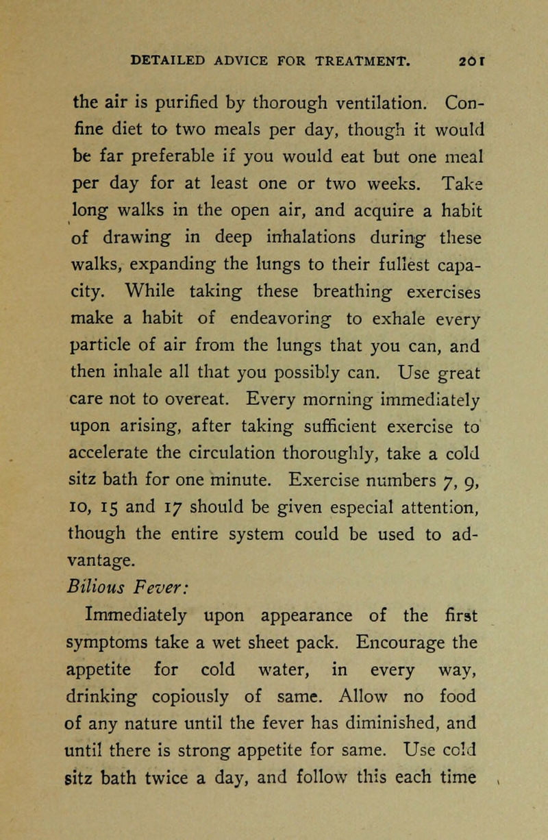 the air is purified by thorough ventilation. Con- fine diet to two meals per day, though it would be far preferable if you would eat but one meal per day for at least one or two weeks. Take long walks in the open air, and acquire a habit of drawing in deep inhalations during these walks, expanding the lungs to their fullest capa- city. While taking these breathing exercises make a habit of endeavoring to exhale every particle of air from the lungs that you can, and then inhale all that you possibly can. Use great care not to overeat. Every morning immediately upon arising, after taking sufficient exercise to accelerate the circulation thoroughly, take a cold sitz bath for one minute. Exercise numbers 7, 9, 10, 15 and 17 should be given especial attention, though the entire system could be used to ad- vantage. Bilious Fever: Immediately upon appearance of the first symptoms take a wet sheet pack. Encourage the appetite for cold water, in every way, drinking copiously of same. Allow no food of any nature until the fever has diminished, and until there is strong appetite for same. Use cold sitz bath twice a day, and follow this each time
